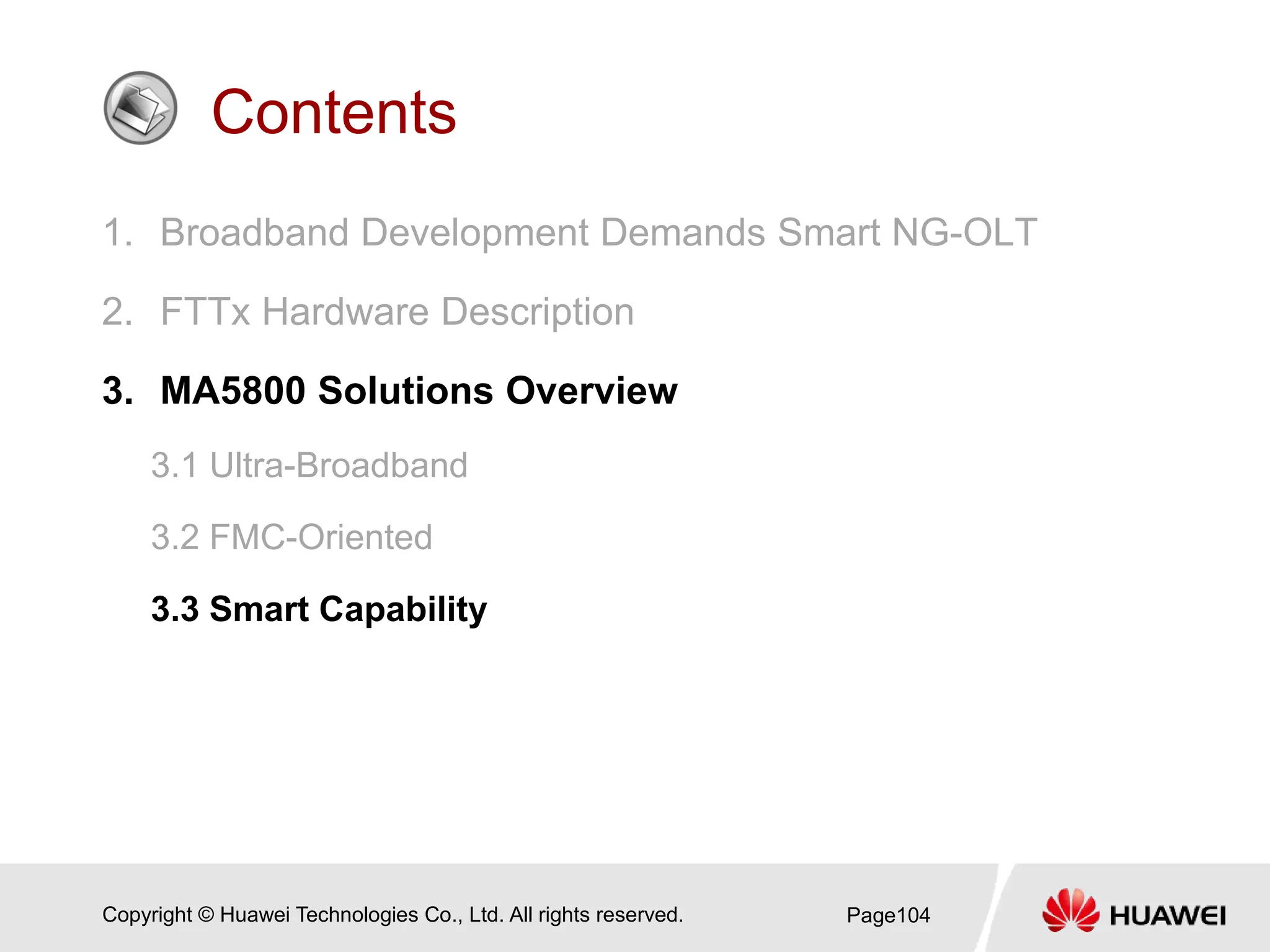 Copyright © Huawei Technologies Co., Ltd. All rights reserved.
Contents
1. Broadband Development Demands Smart NG-OLT
2. FTTx Hardware Description
3. MA5800 Solutions Overview
3.1 Ultra-Broadband
3.2 FMC-Oriented
3.3 Smart Capability
Page104
 