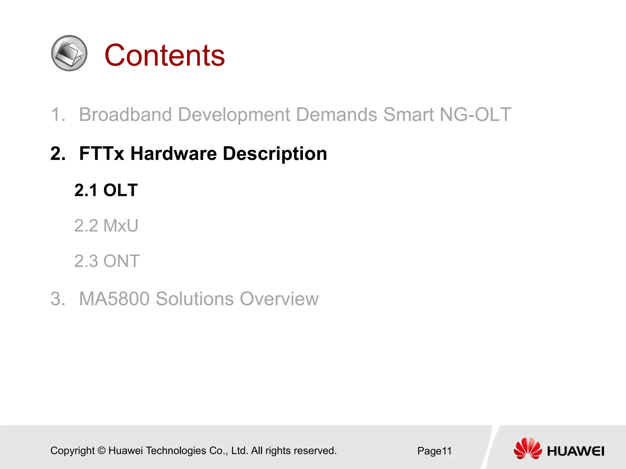 Copyright © Huawei Technologies Co., Ltd. All rights reserved.
Contents
1. Broadband Development Demands Smart NG-OLT
2. FTTx Hardware Description
2.1 OLT
2.2 MxU
2.3 ONT
3. MA5800 Solutions Overview
Page11
 