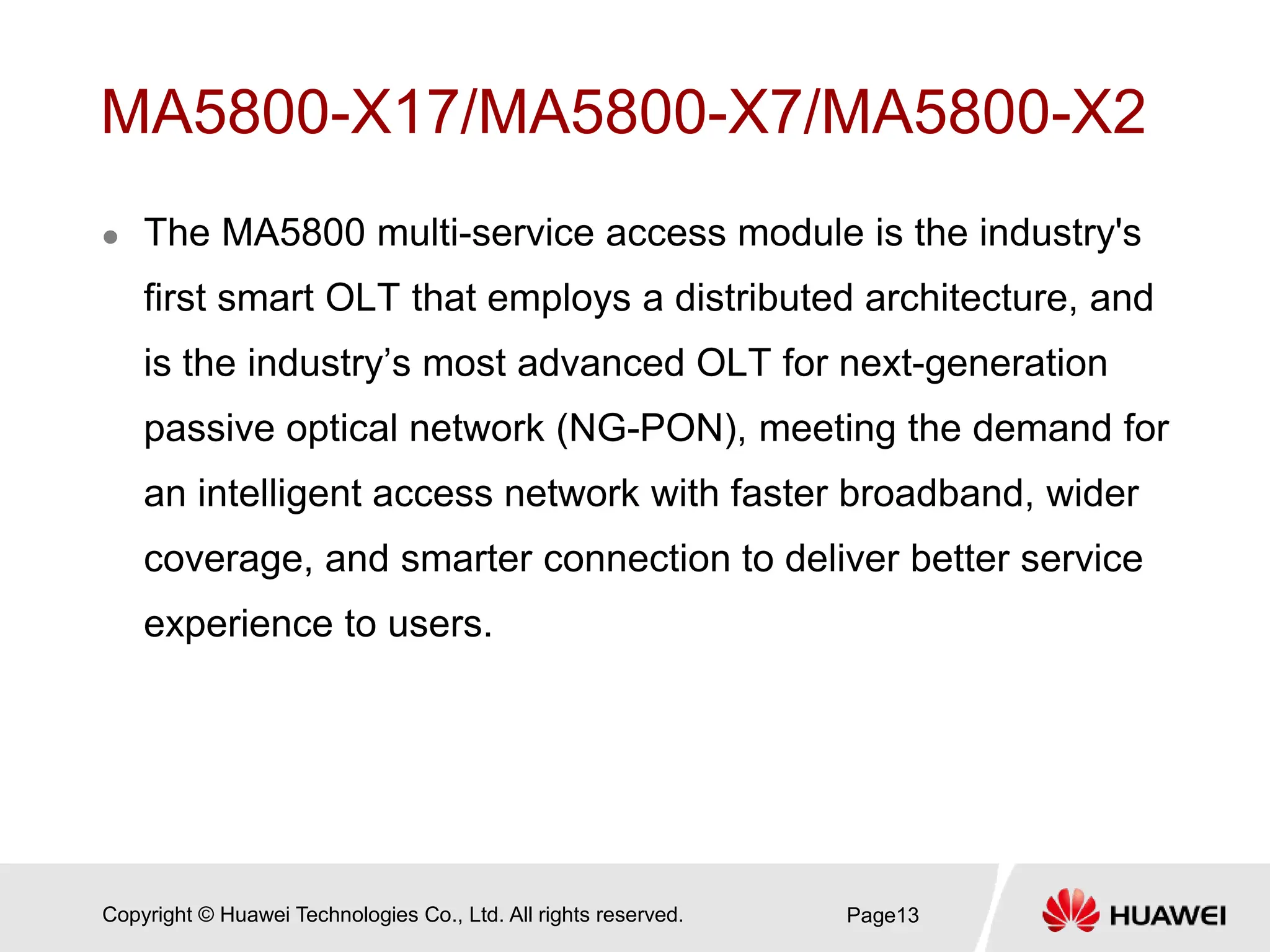 Copyright © Huawei Technologies Co., Ltd. All rights reserved.
MA5800-X17/MA5800-X7/MA5800-X2
 The MA5800 multi-service access module is the industry's
first smart OLT that employs a distributed architecture, and
is the industry’s most advanced OLT for next-generation
passive optical network (NG-PON), meeting the demand for
an intelligent access network with faster broadband, wider
coverage, and smarter connection to deliver better service
experience to users.
Page13
 