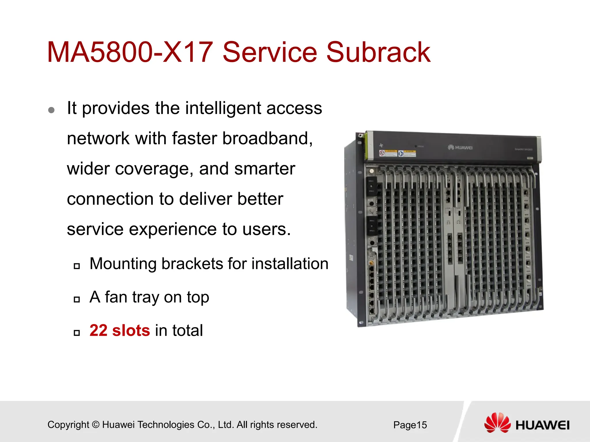 Copyright © Huawei Technologies Co., Ltd. All rights reserved.
MA5800-X17 Service Subrack
 It provides the intelligent access
network with faster broadband,
wider coverage, and smarter
connection to deliver better
service experience to users.
 Mounting brackets for installation
 A fan tray on top
 22 slots in total
Page15
 