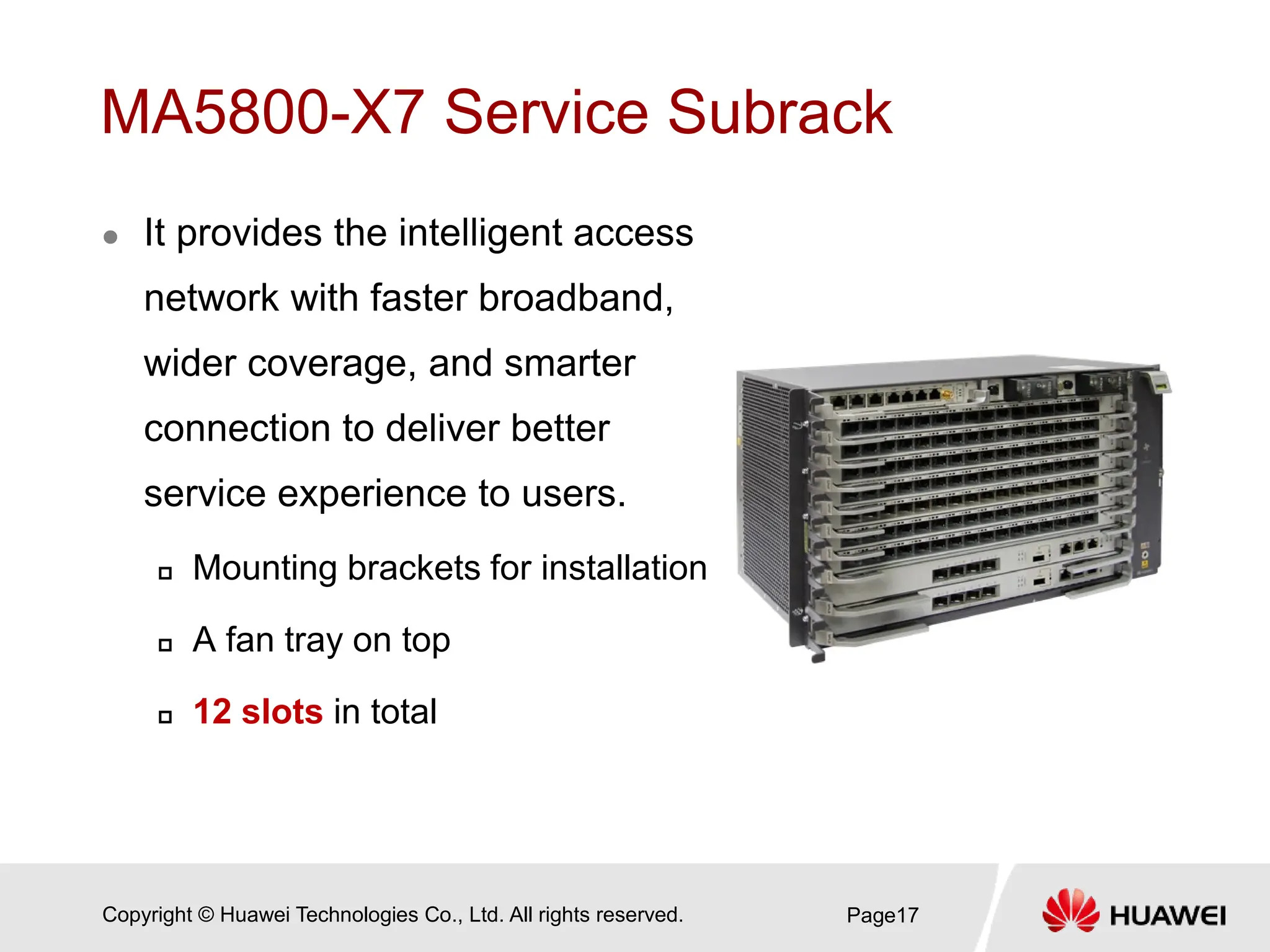 Copyright © Huawei Technologies Co., Ltd. All rights reserved.
MA5800-X7 Service Subrack
 It provides the intelligent access
network with faster broadband,
wider coverage, and smarter
connection to deliver better
service experience to users.
 Mounting brackets for installation
 A fan tray on top
 12 slots in total
Page17
 