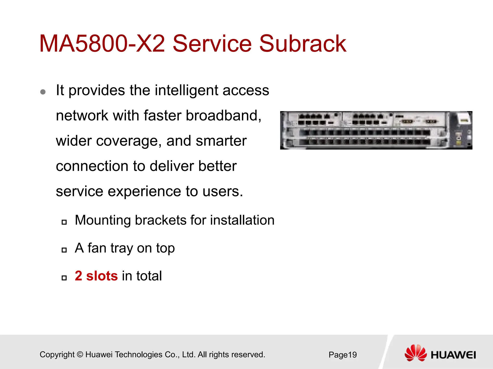 Copyright © Huawei Technologies Co., Ltd. All rights reserved.
MA5800-X2 Service Subrack
 It provides the intelligent access
network with faster broadband,
wider coverage, and smarter
connection to deliver better
service experience to users.
 Mounting brackets for installation
 A fan tray on top
 2 slots in total
Page19
 