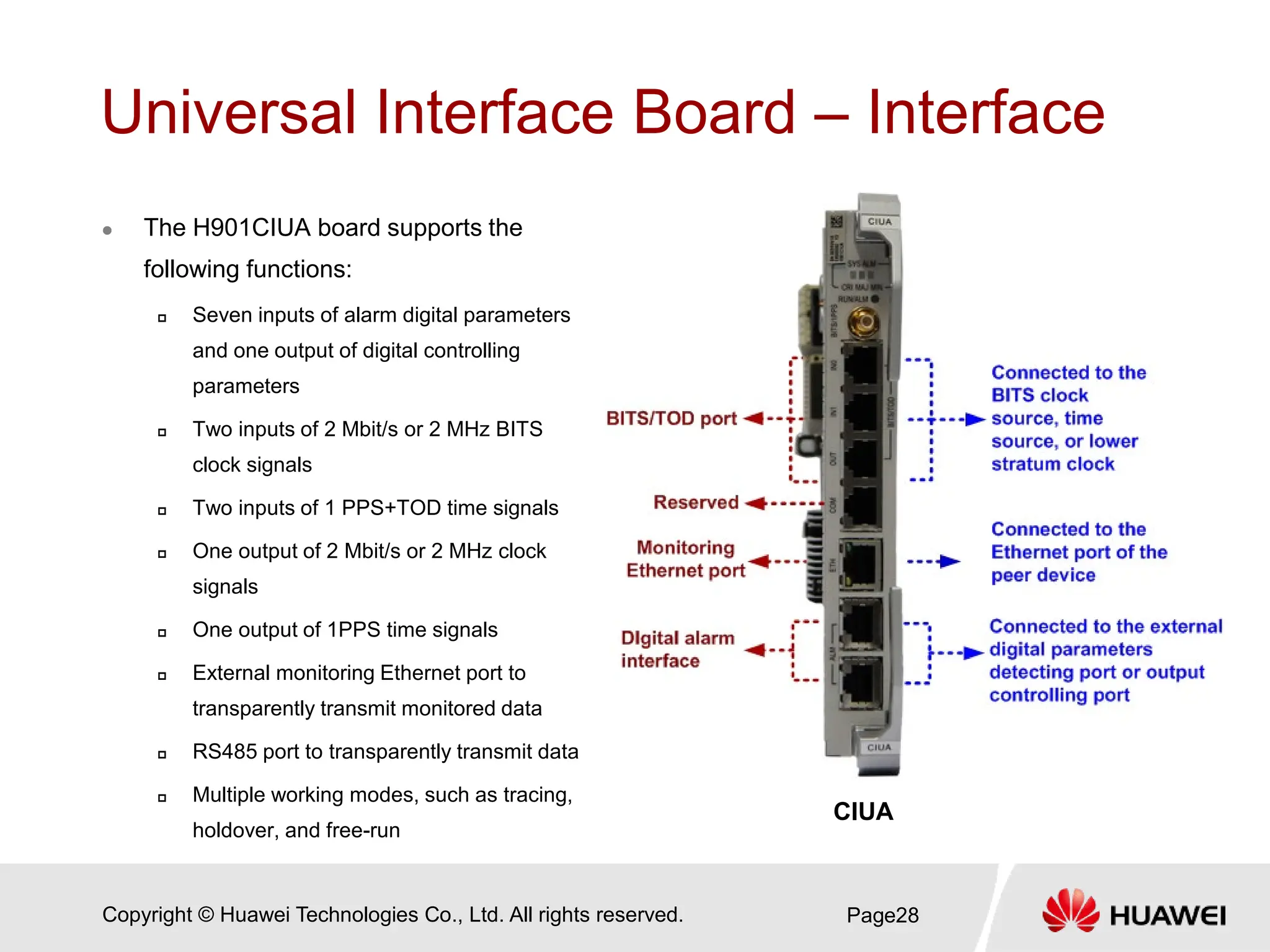 Copyright © Huawei Technologies Co., Ltd. All rights reserved.
Universal Interface Board – Interface
 The H901CIUA board supports the
following functions:
 Seven inputs of alarm digital parameters
and one output of digital controlling
parameters
 Two inputs of 2 Mbit/s or 2 MHz BITS
clock signals
 Two inputs of 1 PPS+TOD time signals
 One output of 2 Mbit/s or 2 MHz clock
signals
 One output of 1PPS time signals
 External monitoring Ethernet port to
transparently transmit monitored data
 RS485 port to transparently transmit data
 Multiple working modes, such as tracing,
holdover, and free-run
Page28
CIUA
 