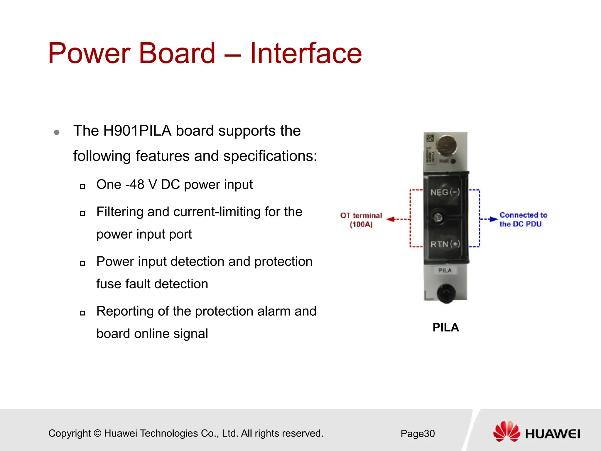 Copyright © Huawei Technologies Co., Ltd. All rights reserved.
Power Board – Interface
 The H901PILA board supports the
following features and specifications:
 One -48 V DC power input
 Filtering and current-limiting for the
power input port
 Power input detection and protection
fuse fault detection
 Reporting of the protection alarm and
board online signal
Page30
PILA
 