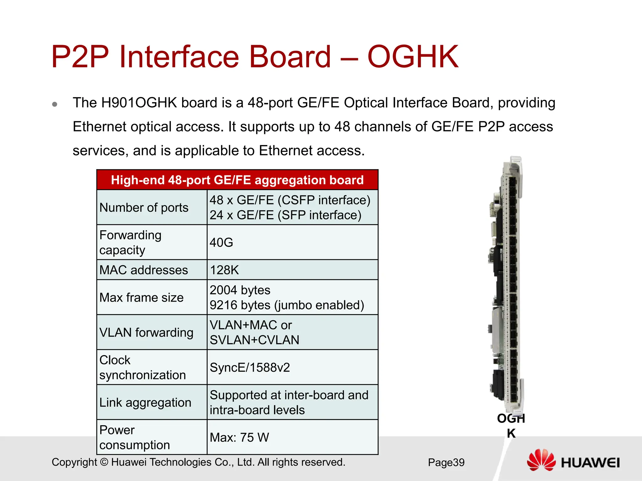 Copyright © Huawei Technologies Co., Ltd. All rights reserved.
P2P Interface Board – OGHK
 The H901OGHK board is a 48-port GE/FE Optical Interface Board, providing
Ethernet optical access. It supports up to 48 channels of GE/FE P2P access
services, and is applicable to Ethernet access.
Page39
OGH
K
High-end 48-port GE/FE aggregation board
Number of ports
48 x GE/FE (CSFP interface)
24 x GE/FE (SFP interface)
Forwarding
capacity
40G
MAC addresses 128K
Max frame size
2004 bytes
9216 bytes (jumbo enabled)
VLAN forwarding
VLAN+MAC or
SVLAN+CVLAN
Clock
synchronization
SyncE/1588v2
Link aggregation
Supported at inter-board and
intra-board levels
Power
consumption
Max: 75 W
 