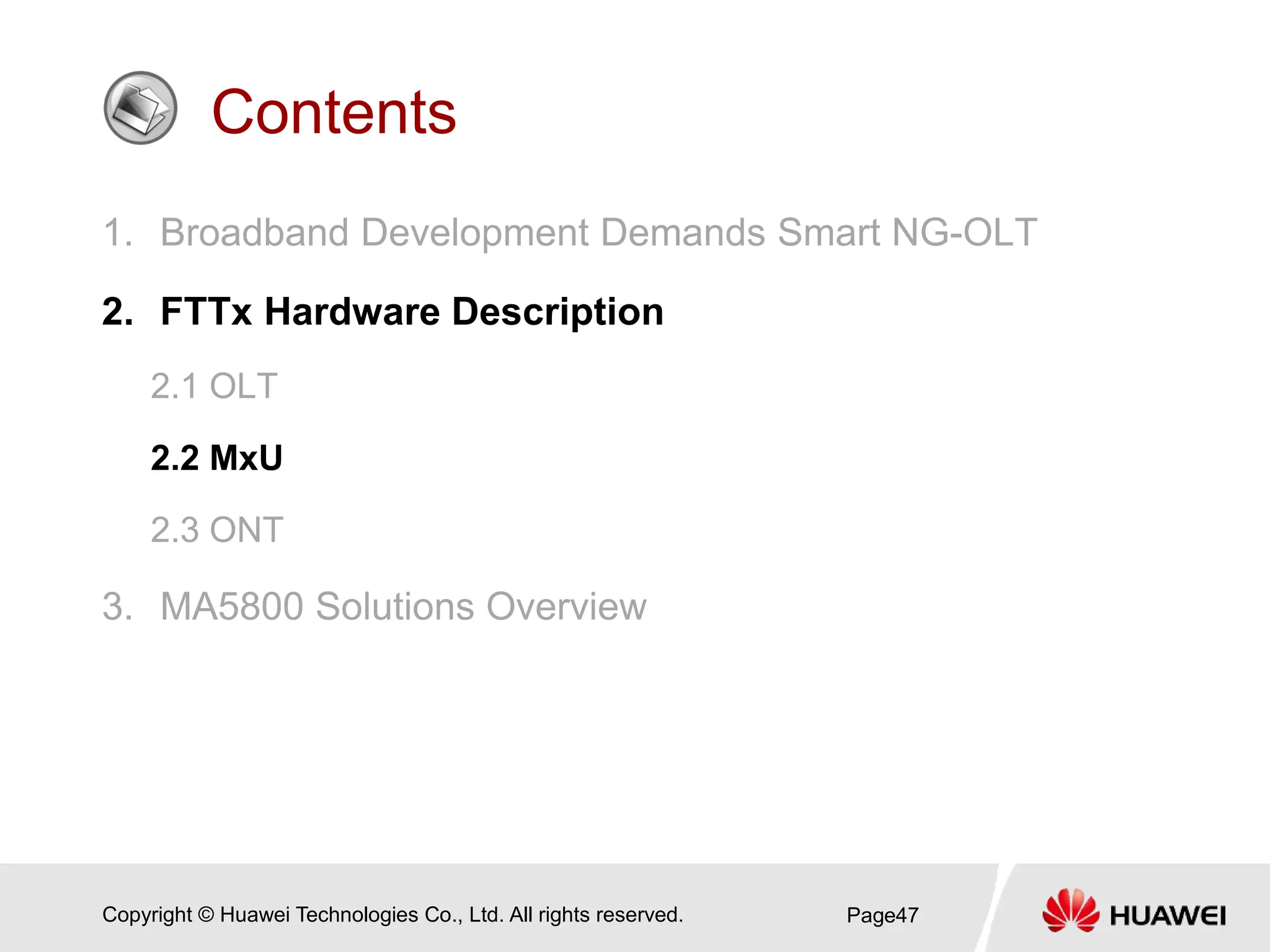 Copyright © Huawei Technologies Co., Ltd. All rights reserved.
Contents
1. Broadband Development Demands Smart NG-OLT
2. FTTx Hardware Description
2.1 OLT
2.2 MxU
2.3 ONT
3. MA5800 Solutions Overview
Page47
 