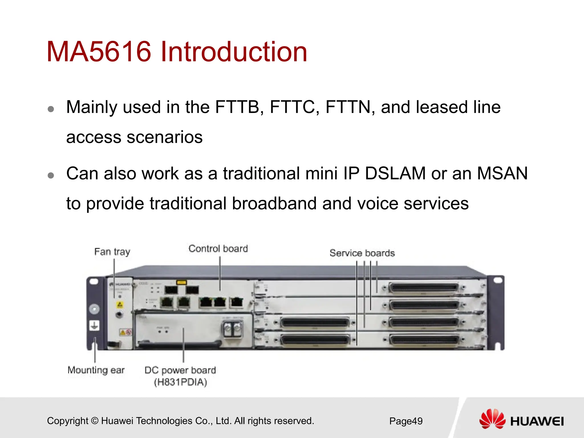 Copyright © Huawei Technologies Co., Ltd. All rights reserved.
MA5616 Introduction
 Mainly used in the FTTB, FTTC, FTTN, and leased line
access scenarios
 Can also work as a traditional mini IP DSLAM or an MSAN
to provide traditional broadband and voice services
Page49
 