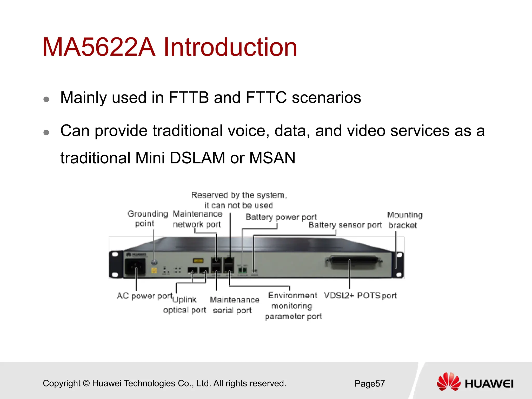 Copyright © Huawei Technologies Co., Ltd. All rights reserved.
MA5622A Introduction
 Mainly used in FTTB and FTTC scenarios
 Can provide traditional voice, data, and video services as a
traditional Mini DSLAM or MSAN
Page57
 
