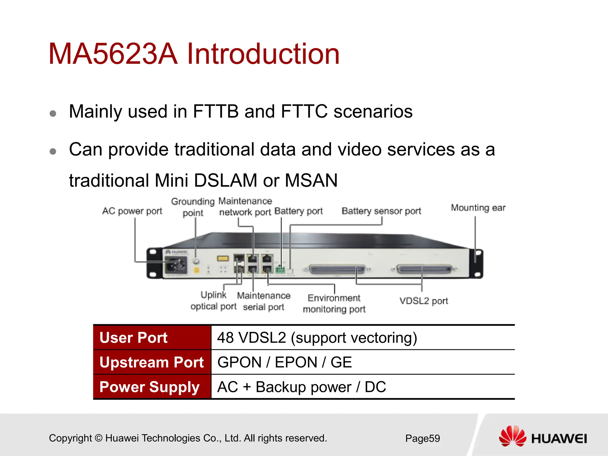 Copyright © Huawei Technologies Co., Ltd. All rights reserved.
MA5623A Introduction
 Mainly used in FTTB and FTTC scenarios
 Can provide traditional data and video services as a
traditional Mini DSLAM or MSAN
Page59
User Port 48 VDSL2 (support vectoring)
Upstream Port GPON / EPON / GE
Power Supply AC + Backup power / DC
 