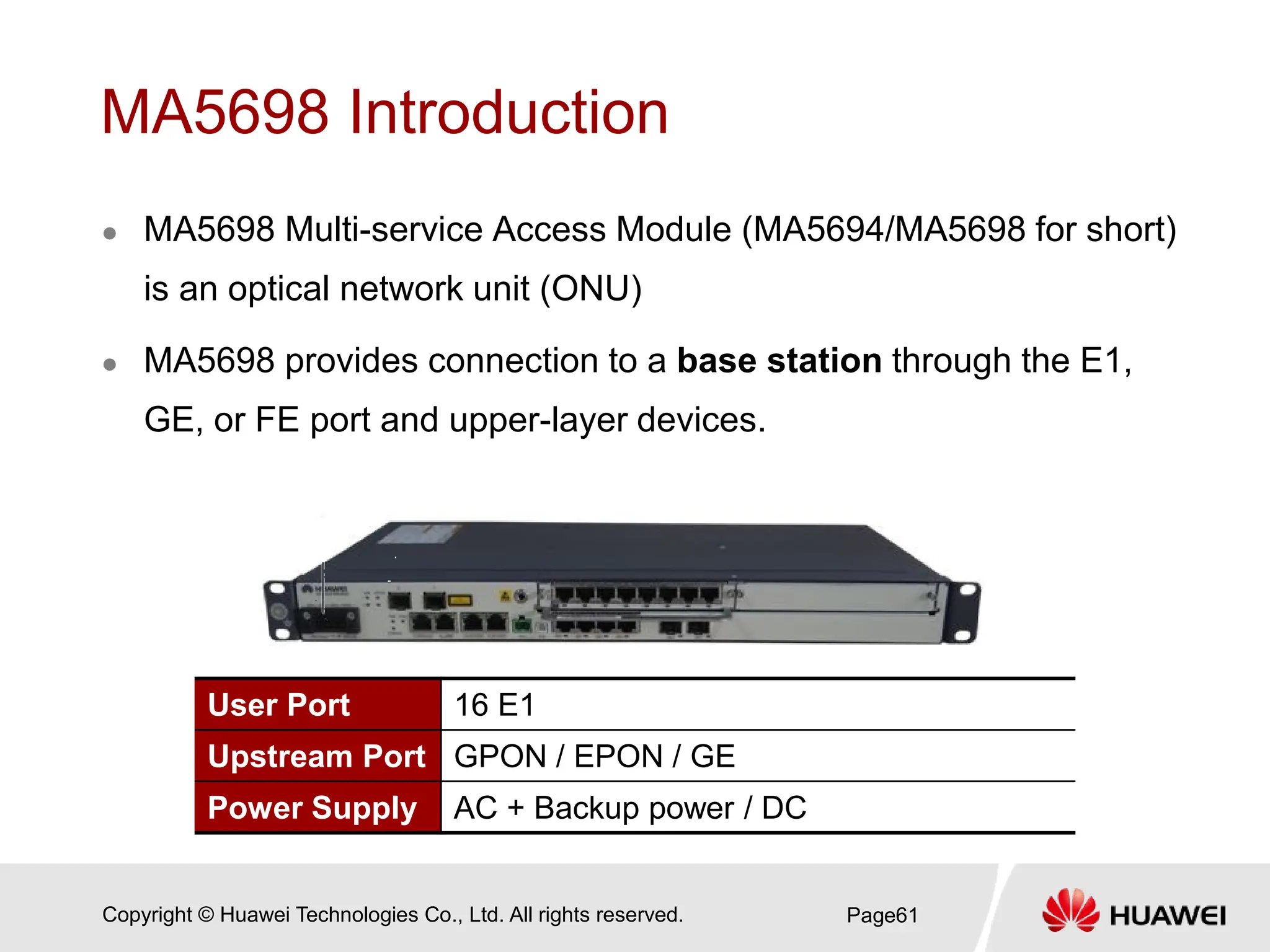 Copyright © Huawei Technologies Co., Ltd. All rights reserved.
MA5698 Introduction
 MA5698 Multi-service Access Module (MA5694/MA5698 for short)
is an optical network unit (ONU)
 MA5698 provides connection to a base station through the E1,
GE, or FE port and upper-layer devices.
Page61
User Port 16 E1
Upstream Port GPON / EPON / GE
Power Supply AC + Backup power / DC
 