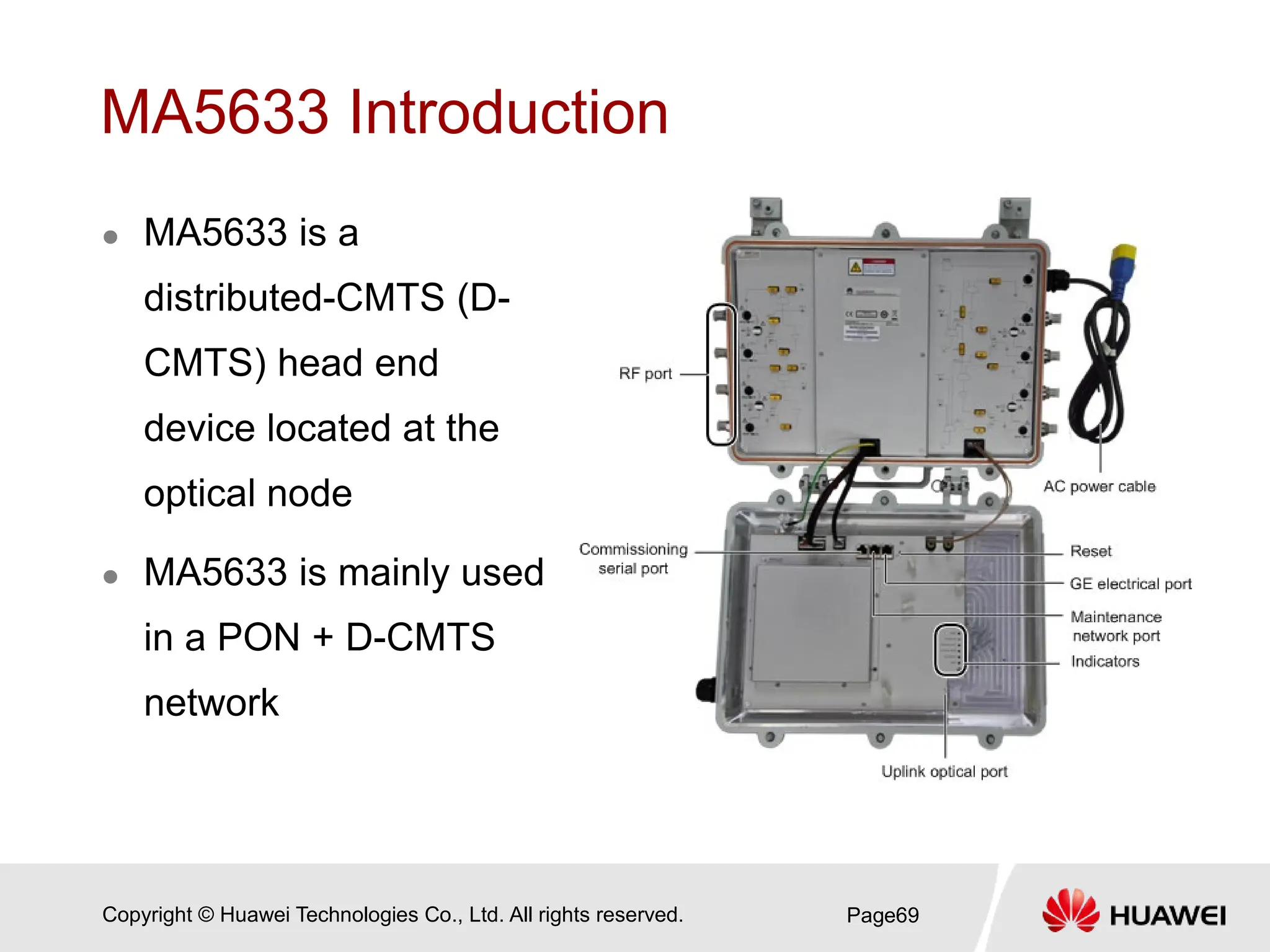 Copyright © Huawei Technologies Co., Ltd. All rights reserved.
MA5633 Introduction
 MA5633 is a
distributed-CMTS (D-
CMTS) head end
device located at the
optical node
 MA5633 is mainly used
in a PON + D-CMTS
network
Page69
 