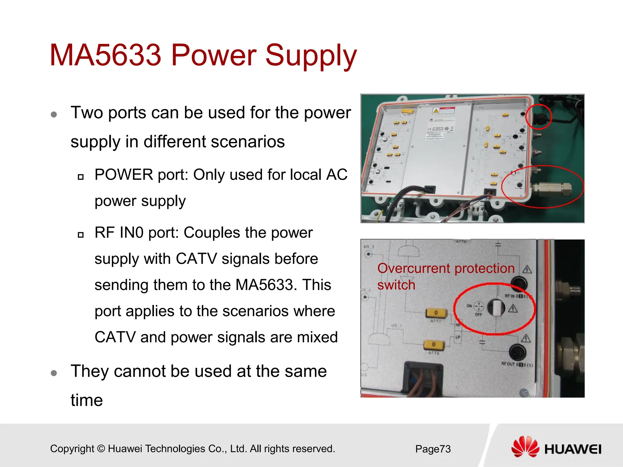 Copyright © Huawei Technologies Co., Ltd. All rights reserved.
MA5633 Power Supply
 Two ports can be used for the power
supply in different scenarios
 POWER port: Only used for local AC
power supply
 RF IN0 port: Couples the power
supply with CATV signals before
sending them to the MA5633. This
port applies to the scenarios where
CATV and power signals are mixed
 They cannot be used at the same
time
Page73
Overcurrent protection
switch
 