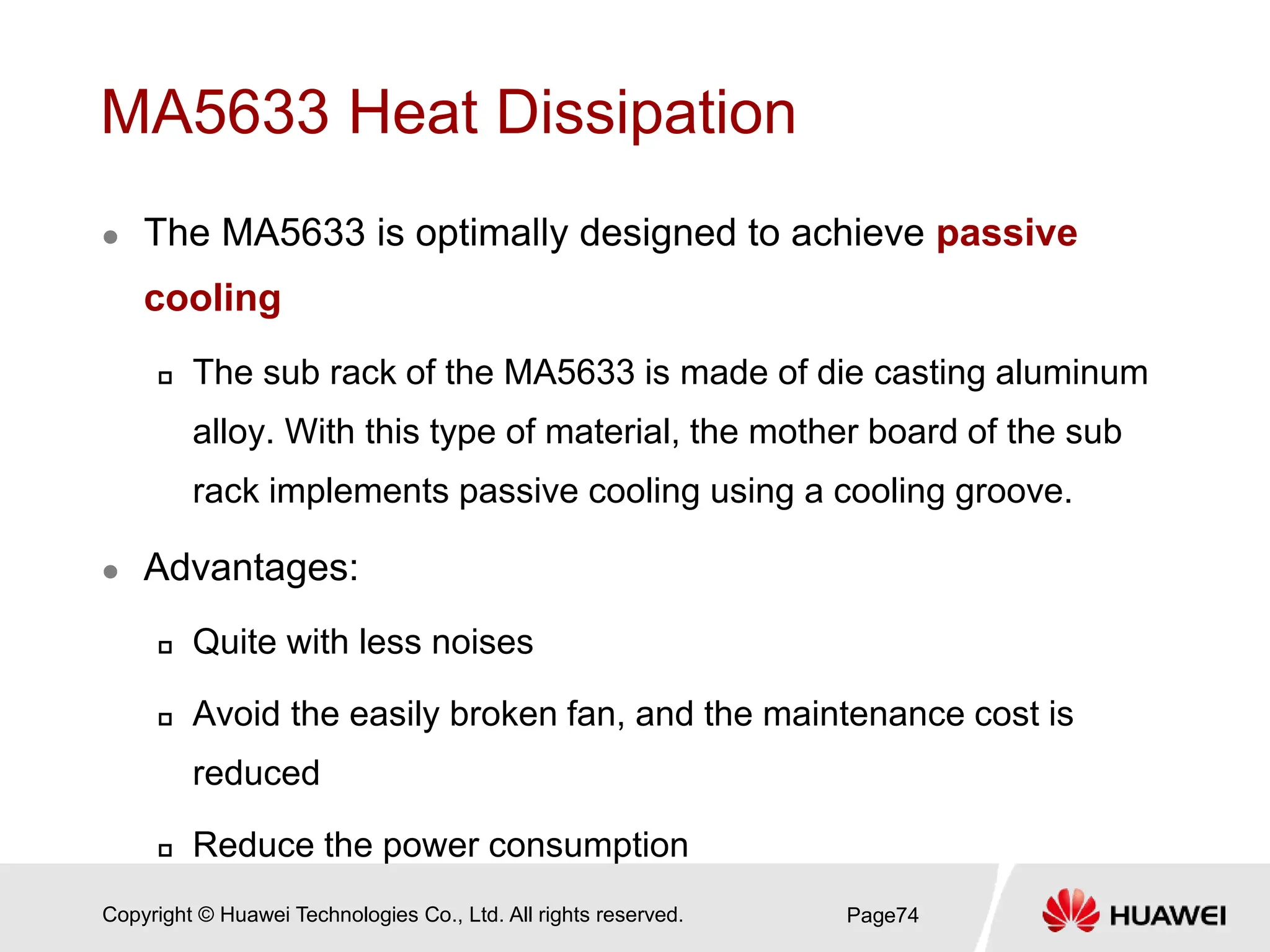 Copyright © Huawei Technologies Co., Ltd. All rights reserved.
MA5633 Heat Dissipation
 The MA5633 is optimally designed to achieve passive
cooling
 The sub rack of the MA5633 is made of die casting aluminum
alloy. With this type of material, the mother board of the sub
rack implements passive cooling using a cooling groove.
 Advantages:
 Quite with less noises
 Avoid the easily broken fan, and the maintenance cost is
reduced
 Reduce the power consumption
Page74
 