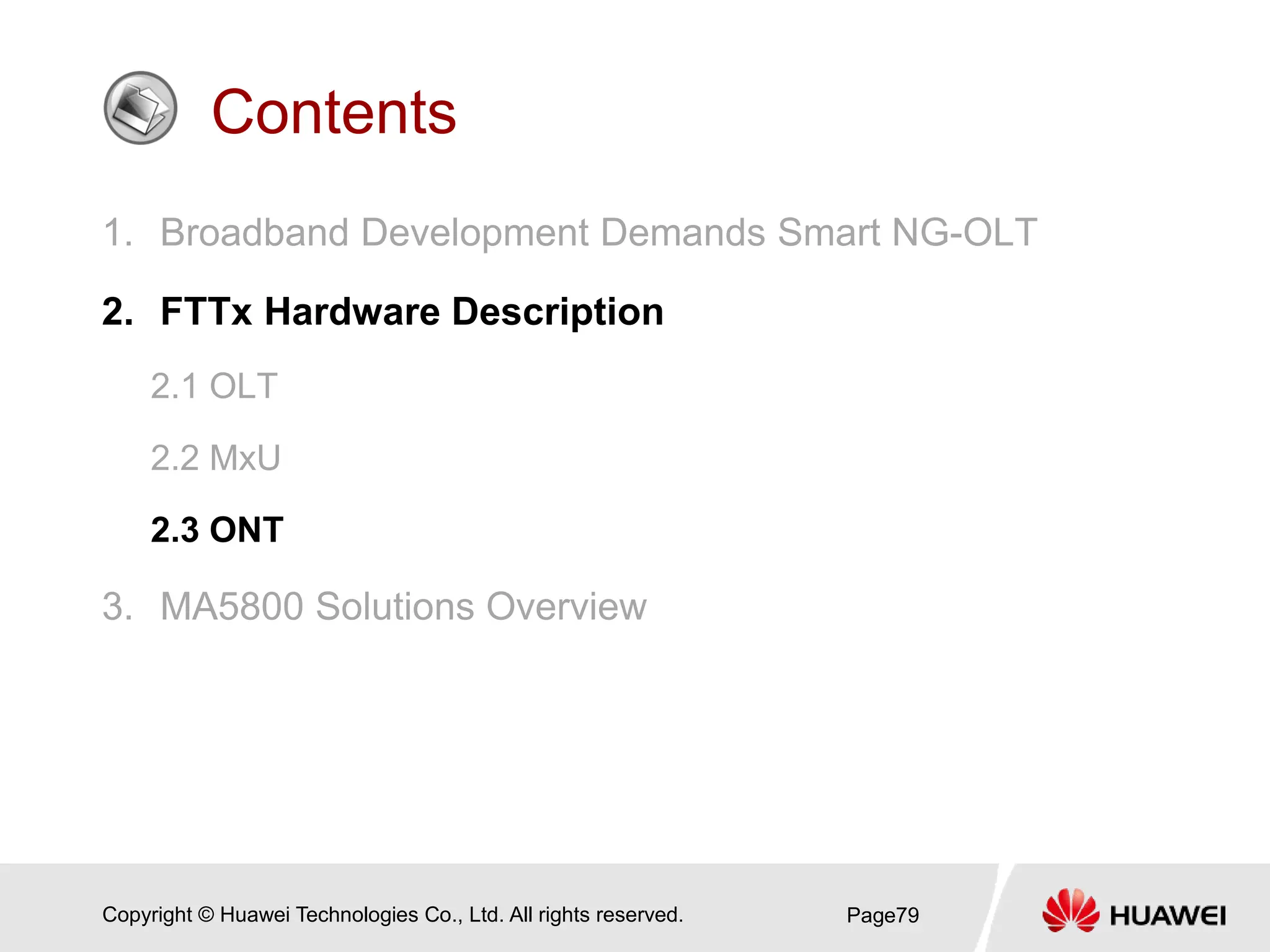 Copyright © Huawei Technologies Co., Ltd. All rights reserved.
Contents
1. Broadband Development Demands Smart NG-OLT
2. FTTx Hardware Description
2.1 OLT
2.2 MxU
2.3 ONT
3. MA5800 Solutions Overview
Page79
 
