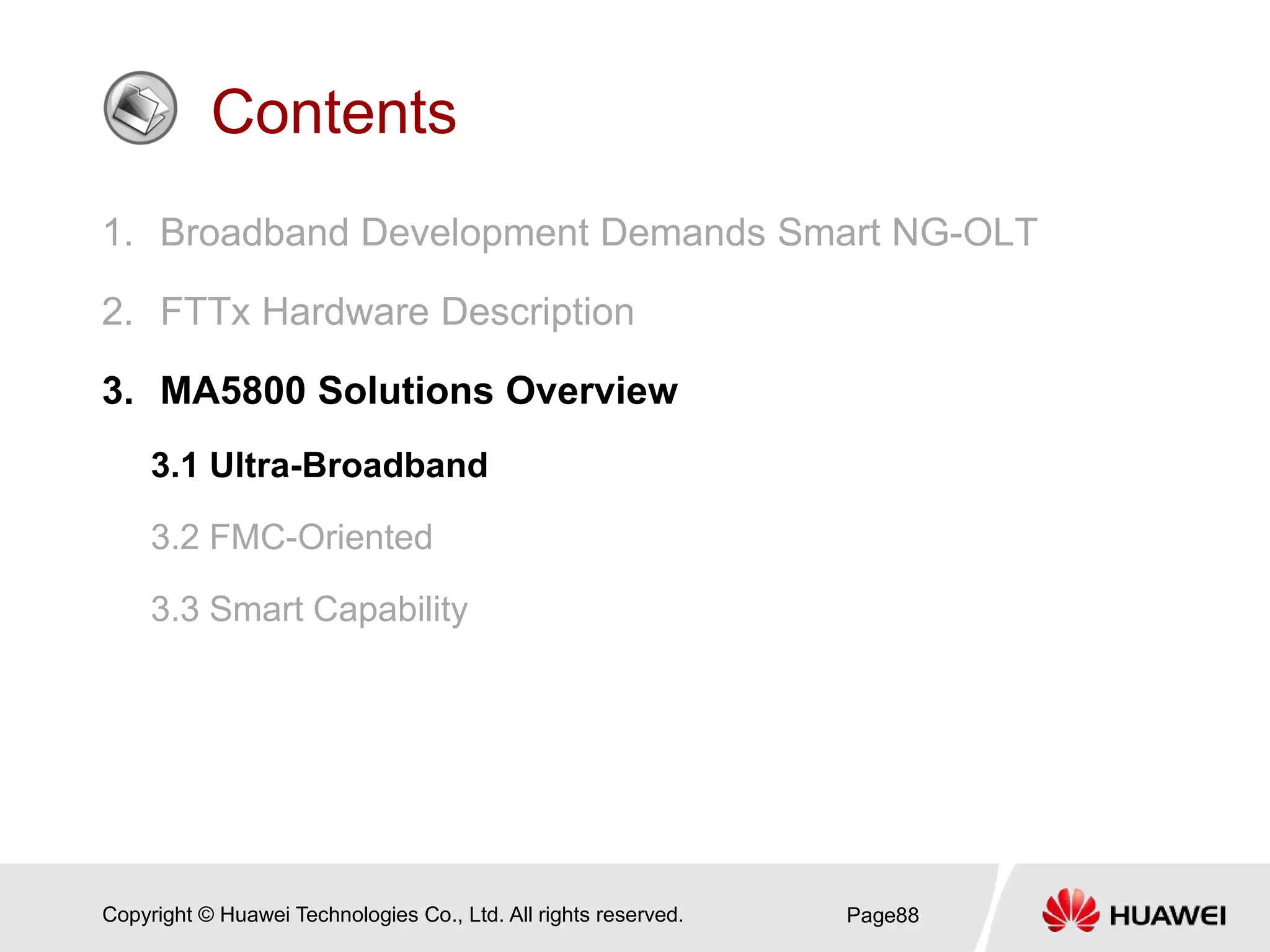 Copyright © Huawei Technologies Co., Ltd. All rights reserved.
Contents
1. Broadband Development Demands Smart NG-OLT
2. FTTx Hardware Description
3. MA5800 Solutions Overview
3.1 Ultra-Broadband
3.2 FMC-Oriented
3.3 Smart Capability
Page88
 