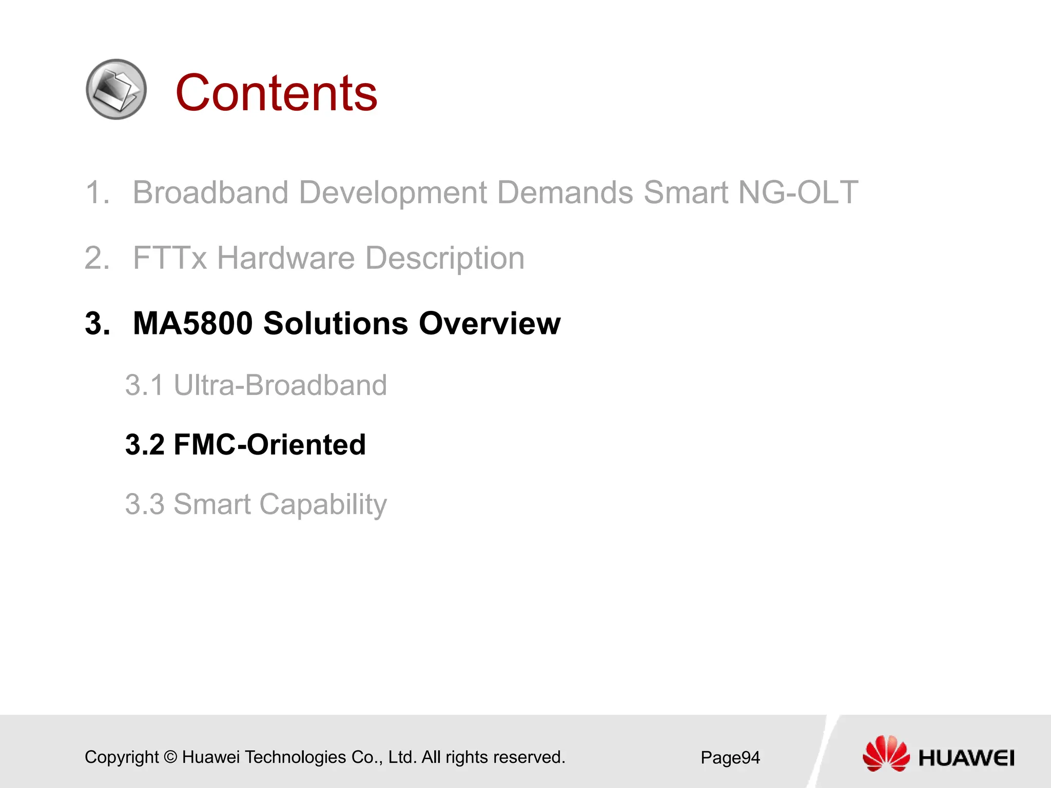 Copyright © Huawei Technologies Co., Ltd. All rights reserved.
Contents
1. Broadband Development Demands Smart NG-OLT
2. FTTx Hardware Description
3. MA5800 Solutions Overview
3.1 Ultra-Broadband
3.2 FMC-Oriented
3.3 Smart Capability
Page94
 