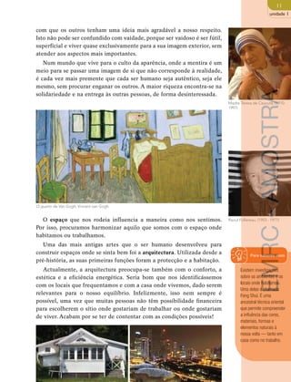 11 
unidade 1 
com que os outros tenham uma ideia mais agradável a nosso respeito. 
Isto não pode ser confundido com vaidade, porque ser vaidoso é ser fútil, 
superficial e viver quase exclusivamente para a sua imagem exterior, sem 
atender aos aspectos mais importantes. 
Num mundo que vive para o culto da aparência, onde a mentira é um 
meio para se passar uma imagem de si que não corresponde à realidade, 
é cada vez mais premente que cada ser humano seja autêntico, seja ele 
mesmo, sem procurar enganar os outros. A maior riqueza encontra-se na 
solidariedade e na entrega às outras pessoas, de forma desinteressada. 
Madre Teresa de Caucutá, (1910- 
1997) 
O espaço que nos rodeia influencia a maneira como nos sentimos. Raoul Follereau, (1903 - 1977) 
Por isso, procuramos harmonizar aquilo que somos com o espaço onde 
habitamos ou trabalhamos. 
Uma das mais antigas artes que o ser humano desenvolveu para 
construir espaços onde se sinta bem foi a arquitectura. Utilizada desde a 
pré-história, as suas primeiras funções foram a protecção e a habitação. 
Actualmente, a arquitectura preocupa-se também com o conforto, a 
estética e a eficiência energética. Seria bom que nos identificássemos 
com os locais que frequentamos e com a casa onde vivemos, dado serem 
relevantes para o nosso equilíbrio. Infelizmente, isso nem sempre é 
possível, uma vez que muitas pessoas não têm possibilidade financeira 
para escolherem o sítio onde gostariam de trabalhar ou onde gostariam 
de viver. Acabam por se ter de contentar com as condições possíveis! 
Para saberes mais 
Existem investigações 
sobre os ambientes e os 
locais onde habitamos. 
Uma delas é chamada 
Feng Shui. É uma 
ancestral técnica oriental 
que permite compreender 
a influência das cores, 
materiais, formas e 
elementos naturais à 
nossa volta — tanto em 
casa como no trabalho. 
O quarto de Van Gogh, Vincent van Gogh 
EMRC - AMOSTRA 
 