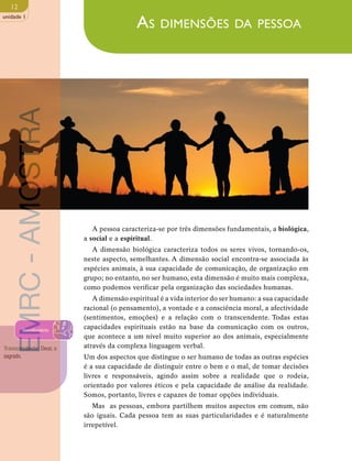 12 
unidade 1 
As dimensões da pessoa 
A pessoa caracteriza-se por três dimensões fundamentais, a biológica, 
a social e a espiritual. 
A dimensão biológica caracteriza todos os seres vivos, tornando-os, 
neste aspecto, semelhantes. A dimensão social encontra-se associada às 
espécies animais, à sua capacidade de comunicação, de organização em 
grupo; no entanto, no ser humano, esta dimensão é muito mais complexa, 
como podemos verificar pela organização das sociedades humanas. 
A dimensão espiritual é a vida interior do ser humano: a sua capacidade 
racional (o pensamento), a vontade e a consciência moral, a afectividade 
(sentimentos, emoções) e a relação com o transcendente. Todas estas 
capacidades espirituais estão na base da comunicação com os outros, 
que acontece a um nível muito superior ao dos animais, especialmente 
através da complexa linguagem verbal. 
Um dos aspectos que distingue o ser humano de todas as outras espécies 
é a sua capacidade de distinguir entre o bem e o mal, de tomar decisões 
livres e responsáveis, agindo assim sobre a realidade que o rodeia, 
orientado por valores éticos e pela capacidade de análise da realidade. 
Somos, portanto, livres e capazes de tomar opções individuais. 
Mas as pessoas, embora partilhem muitos aspectos em comum, não 
são iguais. Cada pessoa tem as suas particularidades e é naturalmente 
irrepetível. 
EMRC - AMOSTRA 
Vocabulário 
Transcendente: Deus; o 
sagrado. 
 
