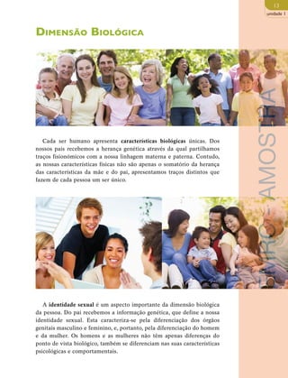 13 
unidade 1 
Dimensão Biológica 
Cada ser humano apresenta características biológicas únicas. Dos 
nossos pais recebemos a herança genética através da qual partilhamos 
traços fisionómicos com a nossa linhagem materna e paterna. Contudo, 
as nossas características físicas não são apenas o somatório da herança 
das características da mãe e do pai, apresentamos traços distintos que 
fazem de cada pessoa um ser único. 
A identidade sexual é um aspecto importante da dimensão biológica 
da pessoa. Do pai recebemos a informação genética, que define a nossa 
identidade sexual. Esta caracteriza-se pela diferenciação dos órgãos 
genitais masculino e feminino, e, portanto, pela diferenciação do homem 
e da mulher. Os homens e as mulheres não têm apenas diferenças do 
ponto de vista biológico, também se diferenciam nas suas características 
psicológicas e comportamentais. 
EMRC - AMOSTRA 
 