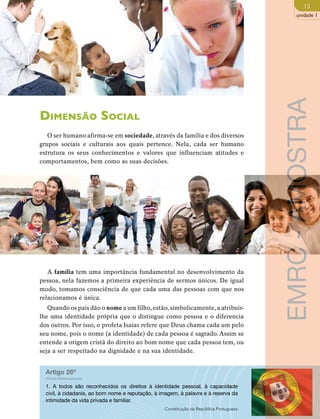 15 
unidade 1 
Dimensão Social 
O ser humano afirma-se em sociedade, através da família e dos diversos 
grupos sociais e culturais aos quais pertence. Nela, cada ser humano 
estrutura os seus conhecimentos e valores que influenciam atitudes e 
comportamentos, bem como as suas decisões. 
A família tem uma importância fundamental no desenvolvimento da 
pessoa, nela fazemos a primeira experiência de sermos únicos. De igual 
modo, tomamos consciência de que cada uma das pessoas com que nos 
relacionamos é única. 
Quando os pais dão o nome a um filho, estão, simbolicamente, a atribuir-lhe 
uma identidade própria que o distingue como pessoa e o diferencia 
dos outros. Por isso, o profeta Isaías refere que Deus chama cada um pelo 
seu nome, pois o nome (a identidade) de cada pessoa é sagrado. Assim se 
entende a origem cristã do direito ao bom nome que cada pessoa tem, ou 
seja a ser respeitado na dignidade e na sua identidade. 
Artigo 26º 
(Outros direitos pessoais) 
1. A todos são reconhecidos os direitos à identidade pessoal, à capacidade 
civil, à cidadania, ao bom nome e reputação, à imagem, à palavra e à reserva da 
intimidade da vida privada e familiar. 
Constituição da República Portuguesa 
EMRC - AMOSTRA 
 