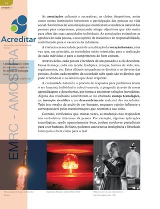 16 
unidade 1 
As associações culturais e recreativas, os clubes desportivos, assim 
como outras instituições favorecem a participação das pessoas na vida 
social. São formas de socialização que manifestam a tendência natural das 
pessoas para cooperarem, procurando atingir objectivos que vão muito 
para além das suas capacidades individuais. As associações estimulam as 
aptidões de cada pessoa, o seu espírito de iniciativa e de responsabilidade, 
contribuindo para o exercício da cidadania. 
A vivência em sociedade permite a realização da vocação humana, uma 
Marie Curie no seu laboratório, 
Escola Inglesa (séc. XX) EMRC - AMOSTRA 
vez que, em princípio, as sociedades estão orientadas para a realização 
de cada indivíduo e para o cumprimento do bem comum. 
Através delas, cada pessoa é herdeira de um passado e a ele devedora. 
Dessa herança, cada um recebe tradições, crenças, formas de vida, leis, 
regulamentos, etc. Estes últimos enquadram os direitos e os deveres das 
pessoas. Assim, cada membro da sociedade sabe quais são os direitos que 
pode reivindicar e os deveres que deve respeitar. 
A curiosidade natural e a procura de respostas para problemas levam 
o ser humano, individual e colectivamente, a progredir através de novas 
aprendizagens e descobertas, por forma a encontrar soluções inovadoras. 
Alguns dos resultados concretizam-se no chamado avanço tecnológico, 
na inovação científica e no desenvolvimento material das sociedades. 
Tudo isto resulta da acção do ser humano, enquanto sujeito influente e 
corresponsável pelas transformações que ocorrem à sua volta. 
Contudo, verificamos que, muitas vezes, as mudanças não respondem 
aos verdadeiros interesses da pessoa. Por exemplo, algumas aplicações 
tecnológicas, sendo aparentemente boas, podem revelar-se prejudiciais 
para o ser humano. De facto, podemos usar a nossa inteligência e liberdade 
tanto para o bem como para o mal. 
Associação de Solidariedade 
Social. 
A pessoa humana é, e deve 
ser, o princípio, o sujeito e o 
fim de todas as instituições 
sociais. 
Gaudium et Spes 25,1 
Nave espacial Soyuz a descolar Explosão Núclear sobre Bikini Atoll 
Rússia 
 