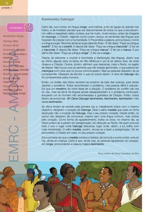 18 
unidade 1 
Kanimanbo Calunga! 
Certo dia, ouvi contar, em língua ronga, uma história, junto às águas do grande mar 
Índico, e de imediato percebi que era desconhecida de todos os que a escutavam. 
Um velho e respeitado sábio contava que há muito, muito tempo, antes da chegada 
do mulungo, o Criador, viajando numa nuvem, lançou as sementes das línguas que 
haveriam de crescer com a humanidade. O Pai proferia a palavra, pronunciava o nome 
e a língua surgia. Recordo ainda as suas palavras finais: «E Ele disse: “Faça-se a língua 
swahili”. E fez-se a swahili. E depois Ele disse: “Faça-se a língua maconde”. E fez-se 
a maconde. E depois Ele disse: “Faça-se a língua macua”. E fez-se a macua. E por 
último Ele disse: “Faça-se a língua ronga”. E fez-se a ronga.» 
Depois de percorrer o mundo e terminada a distribuição das línguas, dizem que 
se retirou algures para os lados do Alto Molócue e por lá se deixou ficar, de onde 
observa a Criação. Outros, porém, afirmam que descansa, mais a Norte, na região 
de Niassa. Não houve uma só semente que não tivesse germinado, o que parecia ser 
maningue bom para que os povos comunicassem. Mas as pessoas deixaram de se 
compreender. Deixaram de escutar o que os outros diziam. A obra de Calunga não 
foi compreendida pelos homens. 
Então, os chefes das tribos reuniram-se próximo da baía das acácias, para tentar 
resolver o problema. Todos reconheciam o problema, mas parecia difícil a solução. 
Eis que um mwalimu do norte disse ter a solução. O problema do conflito não era 
do céu, mas da terra! As línguas jamais desapareceriam e o problema continuaria, 
enquanto um só homem não reconhecesse a grandeza da Criação. Então, todos 
teriam de pronunciar «Eh Oena Calunga! kanimanbo, kanimanbo, kanimanbo!» três 
vezes kanimanbo. 
As tribos tinham-se reunido pela primeira vez e, trabalhando todos com o mesmo 
objectivo, atingiram o coração de Calunga. Dizia o sábio madala que cada um tinha 
alcançado não o coração de Calunga, mas o seu próprio coração. Desde então, os 
povos não deixaram de comunicar, mesmo sem uma língua comum, mas unidos 
pelo coração. Como forma de agradecimento, todos os anos, no mesmo dia, as 
tribos juntam-se e partem em peregrinação, em direcção ao Norte. Há quem procure 
todo o ano o lugar onde Calunga descansa, lugar onde, dizem, a luz brilha com 
mais intensidade. O velho madala, porém, recusa-se a fazer a peregrinação. Diz ter 
encontrado o Criador em casa, no seu próprio coração. 
Era a primeira vez que o madala contava a história, tal como já a ouvira contar, uma só 
vez, ainda em criança. Certo é que, ainda hoje, as pessoas agradecem do coração, 
em ronga, pronunciando a palavra mágica kanimanbo. 
Texto inédito de Carlos Guardado da Silva 
Vocabulário 
Vocabulário Ronga: 
Calunga: Deus 
Eh oena: Oh tu! 
Kanimanbo: Obrigado 
Madala: Pessoa idosa e 
respeitada 
Maningue: Muito 
Mwalimu: Sacerdote, 
professor (língua maconde) 
Mulungo: Homem branco 
Niassa: Província 
moçambicana 
Ronga: Dialecto mais 
meridional do grupo 
linguístico banto tsonga. 
EMRC - AMOSTRA 
 