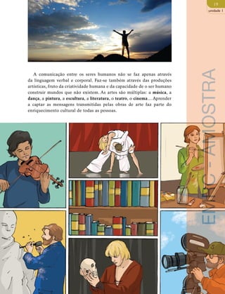 19 
unidade 1 
A comunicação entre os seres humanos não se faz apenas através 
da linguagem verbal e corporal. Faz-se também através das produções 
artísticas, fruto da criatividade humana e da capacidade de o ser humano 
construir mundos que não existem. As artes são múltiplas: a música, a 
dança, a pintura, a escultura, a literatura, o teatro, o cinema… Aprender 
a captar as mensagens transmitidas pelas obras de arte faz parte do 
enriquecimento cultural de todas as pessoas. 
EMRC - AMOSTRA 
 