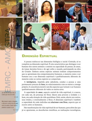 20 
unidade 1 
Dimensão Espiritual 
A pessoa realiza-se nas dimensões biológica e social. Contudo, só se 
completa na dimensão espiritual. É esta característica que distingue o ser 
humano dos outros animais e consiste na capacidade de pensar, de amar, 
de tomar decisões livres e de agir sobre o mundo, participando na obra 
do Criador. Embora outras espécies animais tenham comportamentos 
que se aproximam dos comportamentos humanos, a maneira como o ser 
humano usa a sua dimensão espiritual é qualitativamente diferente da 
maneira como as outras espécies se comportam. 
A inteligência, impelida pela sabedoria, conduz a pessoa a uma 
permanente procura do bem, no relacionamento com os outros e consigo 
próprio. A consciência moral é um dos aspectos que tornam o ser humano 
qualitativamente diferente de todos os outros seres. 
A capacidade de amar, aspecto central da vida espiritual, é a marca, 
em cada um, da presença de Deus. Quem ama procura a verdade e o 
bem, em cada situação da vida quotidiana. Está, assim, aberto aos outros, 
seus irmãos, e eventualmente a Deus. A dimensão espiritual é também 
a capacidade de cada indivíduo se relacionar com Deus, aspecto que só 
ocorre entre os humanos. 
São manifestações da vida espiritual do ser humano, para além das que 
já se apontaram, as descobertas científicas, as realizações tecnológicas, 
Rm 13, 8 EMRC - AMOSTRA 
Já não sou eu que vivo; é 
Cristo que vive em mim. 
Gl 2,20 
Não devam nada a ninguém, 
a não ser o amor de uns para 
com os outros. Quem ama o 
próximo cumpre a Lei. 
 