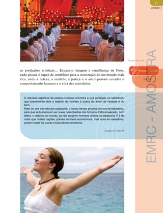 21 
unidade 1 
as produções artísticas… Enquanto imagem e semelhança de Deus, 
cada pessoa é capaz de contribuir para a construção de um mundo mais 
rico, onde a beleza, a verdade, a justiça e o amor possam orientar o 
comportamento humano e a vida das sociedades. 
A natureza espiritual da pessoa humana encontra a sua perfeição na sabedoria, 
que suavemente atrai o espírito do homem à busca do amor da verdade e do 
bem. 
Mais do que nos séculos passados, o nosso tempo precisa de uma tal sabedoria, 
para que se humanizem as novas descobertas dos homens. Está ameaçado, com 
efeito, o destino do mundo, se não surgirem homens cheios de sabedoria. E é de 
notar que muitas nações, pobres em bens económicos, mas ricas em sabedoria, 
podem trazer às outras incalculáveis benefícios. 
Gaudium et Spes 15 
Oração em Taizé Procura AMOSTRA 
na Biblia 
Ef 4,16 
- EMRC  