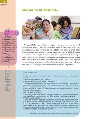 22 
unidade 1 
Sexualidade Humana 
A sexualidade afecta todos os aspectos da pessoa, tanto ao nível 
da dimensão física, como da dimensão social e espiritual. Traduz-se 
na afectividade, que consiste na capacidade para amar e criar laços 
de comunhão com o outro. A realização plena da sexualidade humana 
concretiza-se na vocação da pessoa para amar o próximo. Esta vocação 
pode realizar-se em qualquer circunstância da vida pessoal, quer a pessoa 
tenha optado por partilhar a sua vida com alguém, quer tenha optado 
por permanecer celibatária, dedicando-se, por exemplo, a uma profissão 
ou a uma actividade que interpreta como um serviço ao próximo. 
As três árvores 
Um dia, numa bela manhã de sol, um sábio foi procurado pelo seu aprendiz, que lhe 
perguntou: 
— Mestre, que significado tem a amizade? 
O mestre apontou para três árvores e respondeu: 
— Repara nestas três árvores. São diferentes: numa há flores bonitas e perfumadas; 
noutra, notamos frutos que chegam a dobrar os seus galhos; e, na última, há somente 
folhas de muitas cores misturadas. 
Subiram então a um penhasco de onde podiam ter uma visão panorâmica e o mestre 
perguntou ao seu aprendiz: 
— O que vês aqui de cima? 
— Vejo apenas que essas árvores cresceram próximas e independentes; porém, as 
suas copas fundem-se, produzindo uma única sombra — respondeu o aprendiz. 
O mestre concluiu, então: 
— Esse é o verdadeiro significado da amizade: diferenças que crescem juntas, mas 
que, quanto maiores, mais próximas ficam, produzindo na força da união uma única 
sombra, um único abrigo, onde é possível recuperar forças, e um conforto para os 
olhos, para a alma e para o coração. Os amigos são como árvores diferentes que 
crescem próximas; quanto mais crescem, mais se unem, formando uma única força 
e descobrindo coisas novas em cada encontro. 
Adaptado de http://tiojuliao.diabetes.org.br/Divino/Mensagem/msg04.php (12/02/2009) 
EMRC - AMOSTRA 
Vocabulário 
Vocação: A palavra 
‘vocação’ deriva do verbo 
latino ‘uocare’ que significa 
chamar. Assim, a vocação 
consiste no facto de alguém 
se sentir chamado a abraçar 
um certo estilo de vida ou 
a dedicar-se a uma tarefa 
específica. 
Celibatário: que não 
contraiu matrimónio; que 
vive solteiro. 
 