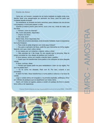 23 
unidade 1 
Conto do Amor 
Certa vez, um homem, cansado de ver tanta maldade na região onde vivia, 
decidiu fazer uma peregrinação ao santuário de Deus, para lhe pedir que 
mudasse aquela situação. 
Ao entardecer, já cansado de tanto caminhar, parou debaixo de uma árvore 
e ali preparou o local para passar a noite. 
Quando já estava pronto para dormir, ouviu uma voz, vinda do nada, que 
lhe dizia: 
— Homem, como te chamas? 
Ele, muito assustado, respondeu: 
— Chamo-me Amor. 
— De onde vens? 
Muito triste, Amor respondeu-lhe: 
— Venho de uma terra desolada, onde só existe maldade. A paz e a esperança 
há muito findaram. 
— Para onde te estás dirigindo com toda essa tristeza? 
— Vou para o santuário de Deus, pedir-lhe que intervenha na minha região, 
fazendo com que o bem volte a reinar. 
A voz cessou por um instante e, depois, voltou a dizer: 
— Não precisas de ir tão longe. Eu sou aquele que tu procuras. Mas só 
posso conceder-te o teu desejo se pedires com muita fé. 
E Amor pensou, entrou em oração e decidiu fazer o pedido: 
— Quero que me transformes numa pedra e me coloques na boca daquele 
vulcão. 
E Deus, confuso, disse: 
— Pensei que fosses pedir-me para restabelecer o bem na tua região. Por 
que me pedes isso? 
— Eu fiz como me disseste. Pedi com fé. Por isso, cumpre a sua 
promessa. 
E assim foi feito. Deus transformou-o numa pedra e colocou-o na boca do 
vulcão. 
Logo o vulcão entrou em erupção e, na primeira explosão, estilhaçou Amor 
em milhões de pedaços que se espalharam por toda a terra. 
Assim, em todos os lugares, passou a existir um pedaço de Amor e aquela 
terra voltou a ter esperança. 
Emerson Danda (adaptado de http://recantodasletras.uol.com.br/contos/35064 - 12/02/2009) 
EMRC - AMOSTRA 
 