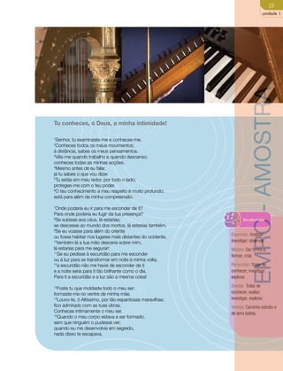 25 
unidade 1 
Tu conheces, ó Deus, a minha intimidade! 
1Senhor, tu examinaste-me e conheces-me. 
2Conheces todos os meus movimentos; 
à distância, sabes os meus pensamentos. 
3Vês-me quando trabalho e quando descanso; 
conheces todas as minhas acções. 
4Mesmo antes de eu falar, 
já tu sabes o que vou dizer. 
5Tu estás em meu redor, por todo o lado; 
proteges-me com o teu poder. 
6O teu conhecimento a meu respeito é muito profundo; 
está para além da minha compreensão. 
7Onde poderia eu ir para me esconder de ti? 
Para onde poderia eu fugir da tua presença? 
8Se subisse aos céus, lá estarias; 
se descesse ao mundo dos mortos, lá estarias também. 
9Se eu voasse para além do oriente 
ou fosse habitar nos lugares mais distantes do ocidente, 
10também lá a tua mão desceria sobre mim, 
lá estarias para me segurar! 
11Se eu pedisse à escuridão para me esconder 
ou à luz para se transformar em noite à minha volta, 
12a escuridão não me havia de esconder de ti 
e a noite seria para ti tão brilhante como o dia. 
Para ti a escuridão e a luz são a mesma coisa! 
13Foste tu que moldaste todo o meu ser; 
formaste-me no ventre de minha mãe. 
14Louvo-te, ó Altíssimo, por tão espantosas maravilhas; 
fico admirado com as tuas obras. 
Conheces intimamente o meu ser. 
15Quando o meu corpo estava a ser formado, 
sem que ninguém o pudesse ver; 
quando eu me desenvolvia em segredo, 
nada disso te escapava. 
EMRC - AMOSTRA 
Vocabulário 
Examinar: Analisar; 
investigar; observar. 
Moldar: Dar forma a; 
formar; criar. 
Perscrutar: Tratar de 
conhecer; investigar; 
explorar. 
Sondar: Tratar de 
conhecer; avaliar; 
investigar; explorar. 
Vereda: Caminho estreito e 
de terra batida. 
 