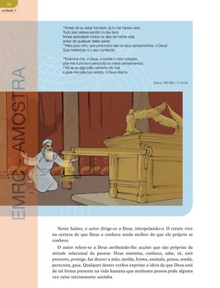 26 
unidade 1 
16Antes de eu estar formado, já tu me havias visto. 
Tudo isso estava escrito no teu livro; 
tinhas assinalado todos os dias da minha vida, 
antes de qualquer deles existir. 
17Mas para mim, que profundos são os teus pensamentos, ó Deus! 
Que misterioso é o seu conteúdo. 
23Examina-me, ó Deus, e sonda o meu coração; 
põe-me à prova e perscruta os meus pensamentos. 
24Vê se eu sigo pelo caminho do mal 
e guia-me pela tua vereda, ó Deus eterno. 
AMOSTRA 
Salmo 139(138),1-17.23-24 
- EMRC Neste Salmo, o autor dirige-se a Deus, interpelando-o. O crente vive 
na certeza de que Deus o conhece ainda melhor do que ele próprio se 
conhece. 
O autor refere-se a Deus atribuindo-lhe acções que são próprias da 
atitude relacional da pessoa: Deus examina, conhece, sabe, vê, está 
presente, protege, faz descer a mão, molda, forma, assinala, pensa, sonda, 
perscruta, guia. Qualquer destes verbos exprime a ideia de que Deus está 
de tal forma presente na vida humana que nenhuma pessoa pode alguma 
vez estar inteiramente sozinha.  