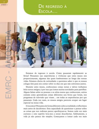 4 
unidade 1 
De regresso à 
Escola… 
AMOSTRA 
- Estamos de regresso à escola. Como passaram rapidamente as 
férias! Pensamos nas experiências e vivências que estes meses nos 
EMRC proporcionaram, algumas das quais lembraremos ao longo das nossas 
vidas. Estamos cheios de curiosidade e queremos saber o que os nossos 
colegas têm para nos contar sobre os dias em que não estivemos juntos. 
Durante estes meses, conhecemos coisas novas e talvez tenhamos 
mais antes de decidirmos. Esta capacidade de questionar e pensar sobre 
as coisas que nos rodeiam parece aperfeiçoar-se. Somos cada vez mais 
curiosos e este espírito leva-nos a novas descobertas. Subitamente, a 
vida já não parece tão simples. Começamos a tomar cada vez mais feito novos amigos; é por isso que temos muitas novidades para partilhar. 
Alguns falam sobre as pessoas e os sítios novos que conheceram, outros 
contam como aprenderam coisas diferentes nos livros que leram, nos 
programas de televisão que viram… em todas as experiências por que 
passaram. Cada vez mais, os nossos amigos parecem ocupar um lugar 
especial na nossa vida. 
Crescemos! Pensamos de forma diferente sobre a realidade e reflectimos 
 