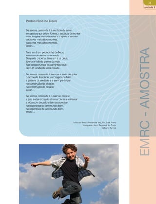 31 
unidade 1 
Pedacinhos de Deus 
Se sentes dentro de ti a vontade de amar 
em gestos que criem fontes, a audácia de sonhar 
mais longínquos horizontes e o apelo a escalar 
cada vez mais altos montes, 
cada vez mais altos montes, 
então… 
Tens em ti um pedacinho de Deus, 
tens rumos certos no coração. 
Desperta o sonho: tens em ti os céus, 
liberta a vida da palma da mão. 
Faz desses rumos os caminhos teus: 
de B.P. recebeste esta missão. 
Se sentes dentro de ti sempre a sede de gritar 
o nome da liberdade, a coragem de falar 
a palavra da verdade e a servir participar 
na construção da cidade, 
na construção da cidade, 
então… 
Se sentes dentro de ti o silêncio inspirar 
a paz ao teu coração chamando-te a enfrentar 
a vida com decisão e teimas acreditar 
na esperança de um mundo bom, 
na esperança de um mundo bom, 
então… 
Música e letra: Alexandre Reis, Pe. José Nuno 
Intérprete: Junta Regional do Porto 
Álbum: Rumos 
EMRC - AMOSTRA 
 