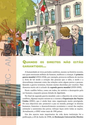 32 
unidade 1 
publicação, a 20 de Junho de 1948, da Declaração Universal dos Direitos Edifício das Nações Unidas EMRC - AMOSTRA 
Quando os direitos não estão 
garantidos... 
A humanidade já viveu períodos sombrios, mesmo na história recente, 
nos quais morreram milhões de homens, mulheres e crianças. A primeira 
guerra mundial (1914-1918), por exemplo, provocou milhares de mortos 
e, feriu de tal modo o coração das pessoas que o ódio, o medo e a 
desconfiança tomaram conta das relações entre alguns povos e pessoas. 
Quando a guerra terminou, ficaram muitas discórdias por resolver. Não 
demorou muito até à eclosão da segunda guerra mundial (1939-1945). 
Neste conflito bélico, como em todos, foi notório o desrespeito pelo 
ser humano, enquanto pessoa dotada de dignidade. 
No final da segunda guerra mundial, com o objectivo de evitar novos 
conflitos, algumas nações uniram-se e criaram a Organização das Nações 
Unidas (ONU), que é ainda hoje uma organização muito prestigiada. 
Os seus objectivos são: promover a paz no mundo, proteger os direitos 
humanos; fomentar o desenvolvimento económico e social das nações; 
estimular a autonomia dos povos; reforçar laços entre todas as nações. 
Actualmente, a ONU reúne mais de 190 países. 
Um dos marcos mais importantes da vida desta instituição foi a 
 