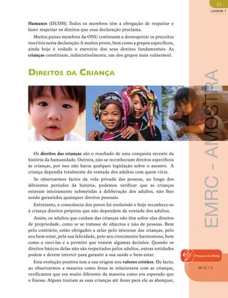 33 
unidade 1 
Humanos (DUDH). Todos os membros têm a obrigação de respeitar e 
fazer respeitar os direitos que essa declaração proclama. 
Muitos países membros da ONU continuam a desrespeitar os preceitos 
inscritos nesta declaração. A muitos povos, bem como a grupos específicos, 
ainda hoje é vedado o exercício dos seus direitos fundamentais. As 
crianças constituem, indiscutivelmente, um dos grupos mais vulnerável. 
Direitos da Criança 
Os direitos das crianças são o resultado de uma conquista recente da 
história da humanidade. Outrora, não se reconheciam direitos específicos 
às crianças, por isso não havia qualquer legislação sobre o assunto. A 
criança dependia totalmente da vontade dos adultos com quem vivia. 
Se observarmos factos da vida privada das pessoas, ao longo dos 
diferentes períodos da história, podemos verificar que as crianças 
estavam inteiramente submetidas à deliberação dos adultos, não lhes 
sendo garantidos quaisquer direitos pessoais. 
Entretanto, a consciência dos povos foi evoluindo e hoje reconhece-se 
à criança direitos próprios que não dependem da vontade dos adultos. 
Assim, os adultos que cuidam das crianças não têm sobre elas direitos 
de propriedade, como se se tratasse de objectos e não de pessoas. Bem 
pelo contrário, estão obrigados a zelar pelo interesse das crianças, pelo 
seu bem-estar, pela sua felicidade, pelo seu crescimento harmonioso, bem 
como a ouvi-las e a permitir que tomem algumas decisões. Quando os 
direitos básicos delas não são respeitados pelos adultos, outras entidades 
podem e devem intervir para garantir a sua saúde e bem-estar. 
Esta evolução positiva tem a sua origem nos valores cristãos. De facto, 
ao observarmos a maneira como Jesus se relacionava com as crianças, 
verificamos que era muito diferente da maneira como era esperado que 
o fizesse. Alguns traziam as suas crianças até Jesus para ele as abençoar, 
EMRC - AMOSTRA 
Procura na Biblia 
Mt 18, 1-5 
 