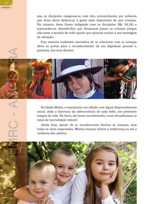 34 
unidade 1 
mas os discípulos zangavam-se com eles, provavelmente por acharem 
que Jesus devia dedicar-se a gente mais importante do que crianças. 
No entanto, Jesus ficava indignado com os discípulos (Mc 10,14) e 
repreendia-os, dizendo-lhes que deixassem passar as crianças porque 
elas eram o modelo de todo aquele que quisesse aceitar a sua mensagem 
de salvação. 
Esta maneira realmente inovadora de se relacionar com as crianças 
abriu as portas para o reconhecimento da sua dignidade pessoal e, 
portanto, dos seus direitos. 
Na Idade Média, o nascimento era olhado com algum desprendimento 
social, dada a incerteza da sobrevivência de cada bebé, nos primeiros 
tempos de vida. De facto, até muito recentemente, eram elevadíssimas as 
taxas de mortalidade infantil. 
Ainda hoje, apesar de se reconhecerem direitos às crianças, nem 
todas os vêem respeitados. Muitas crianças sofrem a indiferença ou até a 
violência dos adultos. 
EMRC - AMOSTRA 
 