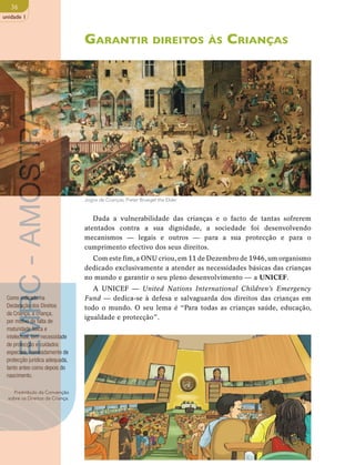 36 
unidade 1 
Garantir direitos às Crianças 
Dada a vulnerabilidade das crianças e o facto de tantas sofrerem 
atentados contra a sua dignidade, a sociedade foi desenvolvendo 
mecanismos — legais e outros — para a sua protecção e para o 
cumprimento efectivo dos seus direitos. 
Com este fim, a ONU criou, em 11 de Dezembro de 1946, um organismo 
dedicado exclusivamente a atender as necessidades básicas das crianças 
no mundo e garantir o seu pleno desenvolvimento — a UNICEF. 
A UNICEF — United Nations International Children’s Emergency 
Fund — dedica-se à defesa e salvaguarda dos direitos das crianças em 
todo o mundo. O seu lema é “Para todas as crianças saúde, educação, 
igualdade e protecção”. 
EMRC - AMOSTRA 
Como indicado na 
Declaração dos Direitos 
da Criança, a criança, 
por motivo de falta de 
maturidade física e 
intelectual, tem necessidade 
de protecção e cuidados 
especiais, nomeadamente de 
protecção jurídica adequada, 
tanto antes como depois do 
nascimento. 
Preâmbulo da Convenção 
sobre os Direitos da Criança. 
Jogos de Crianças, Pieter Bruegel the Elder 
 