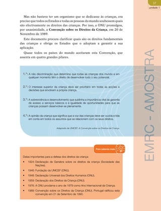37 
unidade 1 
Mas não bastava ter um organismo que se dedicasse às crianças, era 
preciso que todos os Estados e todas as pessoas do mundo soubessem quais 
são efectivamente os direitos das crianças. Por isso, a ONU promulgou, 
por unanimidade, a Convenção sobre os Direitos da Criança, em 20 de 
Novembro de 1989. 
Este documento procura clarificar quais são os direitos fundamentais 
das crianças e obriga os Estados que o adoptam a garantir a sua 
aplicação. 
Quase todos os países do mundo aceitaram esta Convenção, que 
assenta em quatro grandes pilares. 
1.º: A não discriminação que determina que todas as crianças dos mundo e em 
qualquer momento têm o direito de desenvolver todo o seu potencial. 
2.º: O interesse superior da criança deve ser prioritário em todas as acções e 
decisões que envolvam a própria criança. 
3.º: A sobrevivência e desenvolvimento que sublinha a importância vital da garantia 
de acesso a serviços básicos e à igualdade de oportunidades para que as 
crianças possam desenvolver-se plenamente. 
4.º: A opinião da criança que significa que a voz das crianças deve ser ouvida e tida 
em conta em todos os assuntos que se relacionem com os seus direitos. 
Adaptado de UNICEF. A Convenção sobre os Direitos da Criança. 
Datas importantes para a defesa dos direitos da criança: 
• 1924: Declaração de Genebra sobre os direitos da criança (Sociedade das 
Nações). 
• 1946: Fundação da UNICEF (ONU). 
• 1848: Declaração Universal dos Direitos Humanos (ONU). 
• 1959: Declaração dos Direitos da Criança (ONU). 
• 1976: A ONU proclama o ano de 1979 como Ano Internacional da Criança. 
• 1989: Convenção sobre os Direitos da Criança (ONU). Portugal ratificou esta 
convenção em 21 de Setembro de 1990. 
Para saberes mais 
EMRC - AMOSTRA 
 
