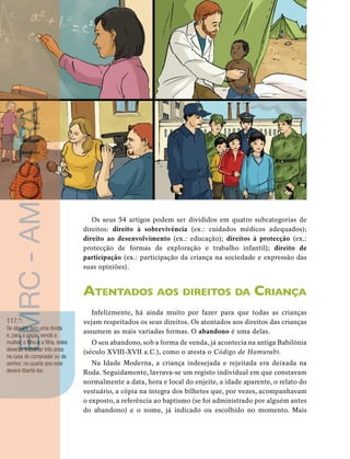 38 
unidade 1 
Os seus 54 artigos podem ser divididos em quatro subcategorias de 
direitos: direito à sobrevivência (ex.: cuidados médicos adequados); 
direito ao desenvolvimento (ex.: educação); direitos à protecção (ex.: 
protecção de formas de exploração e trabalho infantil); direito de 
participação (ex.: participação da criança na sociedade e expressão das 
suas opiniões). 
Atentados aos direitos da Criança 
Infelizmente, há ainda muito por fazer para que todas as crianças 
vejam respeitados os seus direitos. Os atentados aos direitos das crianças 
assumem as mais variadas formas. O abandono é uma delas. 
O seu abandono, sob a forma de venda, já acontecia na antiga Babilónia 
(século XVIII-XVII a.C.), como o atesta o Código de Hamurabi. 
Na Idade Moderna, a criança indesejada e rejeitada era deixada na 
Roda. Seguidamente, lavrava-se um registo individual em que constavam 
normalmente a data, hora e local do enjeite, a idade aparente, o relato do 
vestuário, a cópia na íntegra dos bilhetes que, por vezes, acompanhavam 
o exposto, a referência ao baptismo (se foi administrado por alguém antes 
do abandono) e o nome, já indicado ou escolhido no momento. Mais 
EMRC - AMOSTRA 
117.º: 
Se alguém tem uma dívida 
e, para a pagar, vende a 
mulher, o filho e a filha, estes 
deverão trabalhar três anos 
na casa do comprador ou do 
senhor; no quarto ano este 
deverá libertá-los. 
 