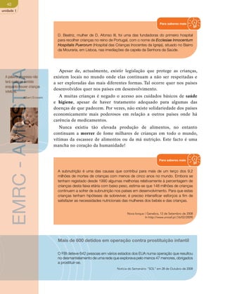 40 
unidade 1 
Para saberes mais 
D. Beatriz, mulher de D. Afonso III, foi uma das fundadoras do primeiro hospital 
para recolher crianças no reino de Portugal, com o nome de Ecclesiae Innocentum 
Hospitalis Puerorum (Hospital das Crianças Inocentes da Igreja), situado no Bairro 
da Mouraria, em Lisboa, nas imediações da capela da Senhora da Saúde. 
Apesar de, actualmente, existir legislação que protege as crianças, 
Notícia do Semanário “SOL” em 28 de Outubro de 2008 EMRC - AMOSTRA 
existem locais no mundo onde elas continuam a não ser respeitadas e 
a ser exploradas das mais diferentes formas. Tal ocorre quer nos países 
desenvolvidos quer nos países em desenvolvimento. 
A muitas crianças é negado o acesso aos cuidados básicos de saúde 
e higiene, apesar de haver tratamento adequado para algumas das 
doenças de que padecem. Por vezes, não existe solidariedade dos países 
economicamente mais poderosos em relação a outros países onde há 
carência de medicamentos. 
Nunca existiu tão elevada produção de alimentos, no entanto 
continuam a morrer de fome milhares de crianças em todo o mundo, 
vítimas da escassez de alimentos ou da má nutrição. Este facto é uma 
mancha no coração da humanidade! 
A palavra progresso não 
terá qualquer sentido 
enquanto houver crianças 
infelizes. 
Albert Einstein 
Para saberes mais 
A subnutrição é uma das causas que contribui para mais de um terço dos 9,2 
milhões de mortes de crianças com menos de cinco anos no mundo. Embora se 
tenham registado desde 1990 algumas melhorias relativamente à percentagem de 
crianças desta faixa etária com baixo peso, estima-se que 148 milhões de crianças 
continuem a sofrer de subnutrição nos países em desenvolvimento. Para que estas 
crianças tenham hipóteses de sobreviver, é preciso intensificar esforços a fim de 
satisfazer as necessidades nutricionais das mulheres dos bebés e das crianças. 
Nova Iorque / Genebra, 12 de Setembro de 2008 
In http://www.unicef.pt (16/02/2009) 
Mais de 600 detidos em operação contra prostituição infantil 
O FBI deteve 642 pessoas em vários estados dos EUA numa operação que resultou 
no desmantelamento de uma rede que explorava pelo menos 47 menores, obrigados 
a prostituir-se. 
 