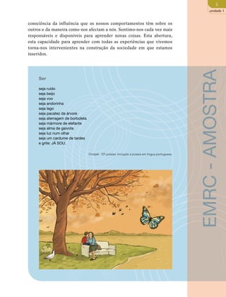 5 
unidade 1 
consciência da influência que os nossos comportamentos têm sobre os 
outros e da maneira como nos afectam a nós. Sentimo-nos cada vez mais 
responsáveis e disponíveis para aprender novas coisas. Esta abertura, 
esta capacidade para aprender com todas as experiências que vivemos 
torna-nos intervenientes na construção da sociedade em que estamos 
inseridos. 
Ser 
seja ruído 
seja beijo 
seja voo 
seja andorinha 
seja lago 
seja pacatez da árvore 
seja aterragem de borboleta 
seja mármore de elefante 
seja alma de gaivota 
seja luz num olhar 
seja um cardume de tardes 
e grite: JÁ SOU. 
Ondjaki. 101 poetas: Iniciação à poesia em língua portuguesa. 
EMRC - AMOSTRA 
 