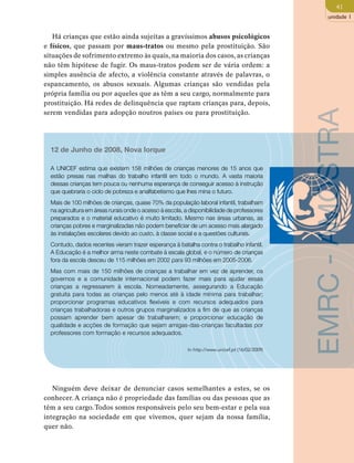 41 
unidade 1 
Há crianças que estão ainda sujeitas a gravíssimos abusos psicológicos 
e físicos, que passam por maus-tratos ou mesmo pela prostituição. São 
situações de sofrimento extremo às quais, na maioria dos casos, as crianças 
não têm hipótese de fugir. Os maus-tratos podem ser de vária ordem: a 
simples ausência de afecto, a violência constante através de palavras, o 
espancamento, os abusos sexuais. Algumas crianças são vendidas pela 
própria família ou por aqueles que as têm a seu cargo, normalmente para 
prostituição. Há redes de delinquência que raptam crianças para, depois, 
serem vendidas para adopção noutros países ou para prostituição. 
12 de Junho de 2008, Nova Iorque 
A UNICEF estima que existem 158 milhões de crianças menores de 15 anos que 
estão presas nas malhas do trabalho infantil em todo o mundo. A vasta maioria 
dessas crianças tem pouca ou nenhuma esperança de conseguir acesso à instrução 
que quebraria o ciclo de pobreza e analfabetismo que lhes mina o futuro. 
Mais de 100 milhões de crianças, quase 70% da população laboral infantil, trabalham 
na agricultura em áreas rurais onde o acesso à escola, a disponibilidade de professores 
preparados e o material educativo é muito limitado. Mesmo nas áreas urbanas, as 
crianças pobres e marginalizadas não podem beneficiar de um acesso mais alargado 
às instalações escolares devido ao custo, à classe social e a questões culturais. 
Contudo, dados recentes vieram trazer esperança à batalha contra o trabalho infantil. 
A Educação é a melhor arma neste combate à escala global, e o número de crianças 
fora da escola desceu de 115 milhões em 2002 para 93 milhões em 2005-2006. 
Mas com mais de 150 milhões de crianças a trabalhar em vez de aprender, os 
governos e a comunidade internacional podem fazer mais para ajudar essas 
crianças a regressarem à escola. Nomeadamente, assegurando a Educação 
gratuita para todas as crianças pelo menos até à idade mínima para trabalhar; 
proporcionar programas educativos flexíveis e com recursos adequados para 
crianças trabalhadoras e outros grupos marginalizados a fim de que as crianças 
possam aprender bem apesar de trabalharem; e proporcionar educação de 
qualidade e acções de formação que sejam amigas-das-crianças facultadas por 
professores com formação e recursos adequados. 
In http://www.unicef.pt (16/02/2009) 
Ninguém deve deixar de denunciar casos semelhantes a estes, se os 
conhecer. A criança não é propriedade das famílias ou das pessoas que as 
têm a seu cargo. Todos somos responsáveis pelo seu bem-estar e pela sua 
integração na sociedade em que vivemos, quer sejam da nossa família, 
quer não. 
EMRC - AMOSTRA 
 