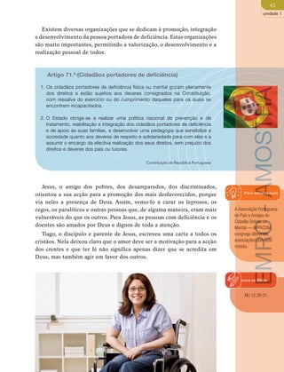 43 
unidade 1 
Existem diversas organizações que se dedicam à promoção, integração 
e desenvolvimento da pessoa portadora de deficiência. Estas organizações 
são muito importantes, permitindo a valorização, o desenvolvimento e a 
realização pessoal de todos. 
Artigo 71.º·(Cidadãos portadores de deficiência) 
1. Os cidadãos portadores de deficiência física ou mental gozam plenamente 
dos direitos e estão sujeitos aos deveres consignados na Constituição, 
com ressalva do exercício ou do cumprimento daqueles para os quais se 
encontrem incapacitados. 
2. O Estado obriga-se a realizar uma política nacional de prevenção e de 
tratamento, reabilitação e integração dos cidadãos portadores de deficiência 
e de apoio às suas famílias, a desenvolver uma pedagogia que sensibilize a 
sociedade quanto aos deveres de respeito e solidariedade para com eles e a 
assumir o encargo da efectiva realização dos seus direitos, sem prejuízo dos 
direitos e deveres dos pais ou tutores. 
Constituição da República Portuguesa 
EMRC - AMOSTRA 
Para saberes mais 
A Associação Portuguesa 
de Pais e Amigos do 
Cidadão Deficiente 
Mental — APPACDM, 
congrega diferentes 
associações com esta 
missão. 
Jesus, o amigo dos pobres, dos desamparados, dos discriminados, 
orientou a sua acção para a promoção dos mais desfavorecidos, porque 
via neles a presença de Deus. Assim, vemo-lo a curar os leprosos, os 
cegos, os paralíticos e outras pessoas que, de alguma maneira, eram mais 
vulneráveis do que os outros. Para Jesus, as pessoas com deficiência e os 
doentes são amados por Deus e dignos de toda a atenção. 
Tiago, o discípulo e parente de Jesus, escreveu uma carta a todos os 
cristãos. Nela deixou claro que o amor deve ser a motivação para a acção 
dos crentes e que ter fé não significa apenas dizer que se acredita em 
Deus, mas também agir em favor dos outros. 
Procura na Biblia 
Mc 12,29-31. 
 