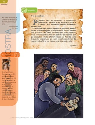 44 
unidade 1 
Nas coisas necessárias, a 
unidade; nas duvidosas, a 
liberdade; e em todas, o 
amor. 
Santo Agostinho 
de Hipona 
Para saberes mais 
Santo Agostinho de 
Hipona nasceu em 354, 
em Hipona (África do 
Norte), e faleceu em 430. 
Filho de pai pagão e de 
mãe cristã, converteu-se 
ao Cristianismo, já 
em idade adulta, por 
influência de Santo 
Ambrósio, bispo de 
Milão. Teólogo e filósofo, 
escreveu várias obras, 
destacando-se A Cidade 
de Deus e Confissões. 
Texto bíblico 
A fé e as obras 
Procedem bem se cumprirem o mandamento 
Cristo curando os doentes, Laura James 
fundamental: “Amarás o teu semelhante como a 
ti mesmo.” Mas se fizerem acepção de pessoas, 
isso está mal. 
Que importa, meus irmãos, alguém dizer que tem fé, se a não 
põe em prática? Imaginem que algum irmão ou irmã não tem 
nada que vestir e lhe falta o necessário para comer, cada dia. 
Vocês podem dizer-lhes: “Vão em paz! Hão-de encontrar com 
que se aquecer e matar a fome!” Mas se não lhes dão aquilo 
de que eles precisam, de que valem essas boas palavras? Do 
mesmo modo a fé, se não é posta em prática, está morta! 
Tg 2,8-9.14-17 
EMRC - AMOSTRA 
 