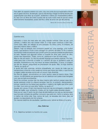 45 
unidade 1 
Para além do aspecto exterior do outro, dou-me conta da sua expectativa interior 
de um gesto de amor, de atenção, que eu não lhe faço chegar somente através das 
organizações que disso se ocupam, aceitando-o talvez por necessidade política. 
Eu vejo com os olhos de Cristo e posso dar ao outro muito mais do que as coisas 
externamente necessárias: posso dar-lhe o olhar de amor de que ele precisa. 
Bento XVI. Encíclica Deus Caritas Est. 
Na fé e na esperança 
o mundo discordará, 
mas todo o interesse da 
humanidade está no amor. 
Alexandre, O Grande. 
Século IV a.C. 
Queridos avós, 
Aproveito o início de mais este ano para mandar notícias. Este vai ser, com 
certeza, o melhor ano nas nossas vidas. É a mãe quem continua a dizer isso. 
Como dizia, aliás, em relação ao ano passado. Eu estou certa, no entanto, de 
que será mesmo este o melhor. 
Sabem, hoje na estação dos comboios passei por uma rapariga, uma mulher 
jovem, que tentava a muito custo carregar um carrinho de bebé. Eu fiz o mesmo 
que fizeram todas as pessoas que corriam para cá e para lá e passei simplesmente 
ao lado. Reparei que algumas tinham a ousadia de olhar pelo canto do olho, 
outras nem reparavam. Todas, como eu, passavam e iam às suas vidas. 
Mas eu não era assim. Eu não era aquela rapariga que passou apenas. Por isso, 
voltei para trás e informei a mulher e o carrinho de que os ajudaria a subir as 
escadas. Impressionou-me, nos meus, às vezes cobardolas, 12 anos, a coragem 
de não ter, sequer, perguntado se precisavam de ajuda. Não, fui logo dizendo 
“Venha, eu ajudo-a!” 
A ajuda terá sido preciosa, embora atrapalhada, por causa da mala que eu 
transportava a tiracolo e dos cadernos novos que trazia nas mãos, o que tornou 
a viagem pelas escadas acima até um pouco mais divertida. 
No final da viagem, encontrámos um outro senhor, esse já mesmo idoso. Pelo 
menos, na dificuldade que aparentava ter em deslocar-se e pelas duas bengalas 
com que se fazia acompanhar. 
Senti-me confusa, porque não me dava mesmo jeito nenhum passar esse dia a 
ajudar pessoas a subir e a descer escadas. Isso foi, no entanto, desnecessário, 
porque, quando eu me baixei para apanhar o caderno de Inglês que tinha caído 
no chão, ouvi uma voz que dizia “Venha, eu ajudo-o!”. 
Aquela, sim, era eu. E nem me importei muito por não ter entregado o trabalho de 
férias de Inglês, que, entretanto, insistiu em ter fugido pelas escadas abaixo. 
Esta sou eu, aqui. E senti-me tão cheia de felicidade por ter sido eu nas escadas, 
que tive esta vontade de partilhar convosco que este ano, tenho a certeza, será 
o melhor da minha vida. Que, acima de tudo, as escadas dos meus dias me 
ajudem na descoberta de mim própria. 
Os maiores beijinhos de saudades, queridos avós; adorei as férias aí na terra. 
Ana Catarina 
P. S.: Beijinhos também no focinho do Lucas. 
Texto original de c 
EMRC - AMOSTRA 
