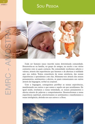 6 
unidade 1 
Sou Pessoa 
Cada ser humano nasce inserido numa determinada comunidade. 
Desenvolve-se na família, no grupo de amigos, na escola e nos vários 
contextos com os quais contacta. Da comunidade recebemos saberes e 
valores, através das experiências que fazemos e da abertura à realidade 
que nos rodeia. Temos consciência da nossa existência, das nossas 
experiências e aprendemos com elas. Afirmamo-nos através dos nossos 
pensamentos, sentimentos e afectos, os quais comunicamos aos outros 
através da linguagem, verbal ou corporal. 
Com a linguagem, conseguimos partilhar as nossas experiências, 
manifestando aos outros o que somos e aquilo em que acreditamos. De 
igual modo, revelamos a nossa intimidade, os nossos pensamentos e 
afectos através de palavras e comportamentos. Desenvolvemos a nossa 
experiência espiritual, exteriorizamos os sentimentos e manifestamos a 
nossa inteligência, abrindo-nos aos outros e a Deus. 
EMRC - AMOSTRA 
 