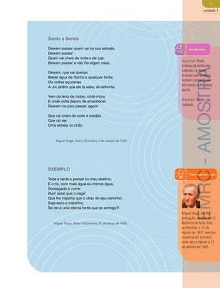 7 
unidade 1 
Santo e Senha 
Deixem passar quem vai na sua estrada. 
Deixem passar 
Quem vai cheio de noite e de luar. 
Deixem passar e não lhe digam nada. 
Deixem, que vai apenas 
Beber água de Sonho a qualquer fonte; 
Ou colher açucenas 
A um jardim que ele lá sabe, ali defronte. 
Vem da terra de todos, onde mora 
E onde volta depois de amanhecer. 
Deixem-no pois passar, agora 
Que vai cheio de noite e solidão. 
Que vai ser 
Uma estrela no chão 
Miguel Torga. Diário I (Coimbra, 3 de Janeiro de 1932) 
EXEMPLO 
Toda a tarde a pensar no meu destino, 
E o rio, com mais água ou menos água, 
Sossegado a correr 
Num areal que o nega! 
Que lhe importa que o chão do seu caminho 
Seja seco e maninho, 
Se ele é uma eterna fonte que se entrega?! 
Miguel Torga. Diário VI (Coimbra, 21 de Março de 1953) 
Vocabulário 
Açucena: Planta 
bolbosa da família das 
Liliáceas, de flores 
brancas e perfumadas, 
também conhecida por 
lírio branco; a flor desta 
planta. 
EMRC - AMOSTRA 
Maninho: Estéril, não 
cultivado. 
Para saberes mais 
Miguel Torga, escritor 
português, nascido em S. 
Martinho de Anta (Trás-os- 
Montes), a 12 de 
Agosto de 1907, exerceu 
medicina em Coimbra, 
onde veio a falecer a 17 
de Janeiro de 1995. 
 
