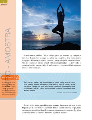8 
unidade 1 
Acreditava-se, desde a Grécia antiga, que o ser humano era composto 
por duas dimensões: o corpo e a alma ou o espírito. Este pensamento 
integrou a filosofia de várias culturas, tendo chegado ao cristianismo. 
Para o pensamento cristão actual, estas duas realidades — a corporal e a 
espiritual — são inseparáveis. O ser humano é compreendido como uma 
unidade corpo-espírito. 
Se o homem aspira a ser somente espírito e quer rejeitar a carne como 
uma herança apenas animalesca, então espírito e corpo perdem a sua 
dignidade. E se ele, por outro lado, renega o espírito e consequentemente 
considera a matéria, o corpo, como realidade exclusiva, perde igualmente 
a sua grandeza. 
Bento XVI. Encíclica Deus Caritas Est. 
Deste modo, nem o espírito nem o corpo, isoladamente, dão conta 
daquilo que é o ser humano. Nenhum de nós é simplesmente corpo, nem 
simplesmente espírito. Quando amamos, pensamos ou tomamos decisões 
fazemo-lo simultaneamente de forma espiritual e física. 
EMRC - AMOSTRA 
Para saberes mais 
As encíclicas são cartas 
pastorais enviadas pelo 
bispo de Roma, o papa, 
à Igreja. O nome das 
encíclicas corresponde 
às primeiras palavras do 
texto, redigido em latim. 
 